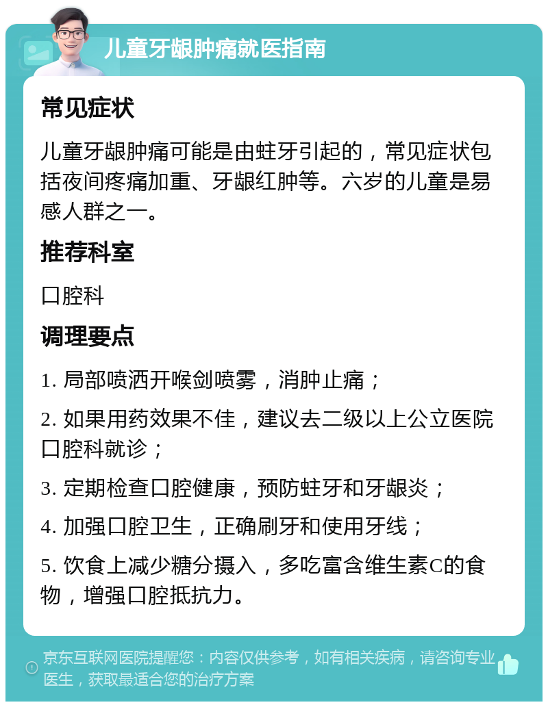 儿童牙龈肿痛就医指南 常见症状 儿童牙龈肿痛可能是由蛀牙引起的，常见症状包括夜间疼痛加重、牙龈红肿等。六岁的儿童是易感人群之一。 推荐科室 口腔科 调理要点 1. 局部喷洒开喉剑喷雾，消肿止痛； 2. 如果用药效果不佳，建议去二级以上公立医院口腔科就诊； 3. 定期检查口腔健康，预防蛀牙和牙龈炎； 4. 加强口腔卫生，正确刷牙和使用牙线； 5. 饮食上减少糖分摄入，多吃富含维生素C的食物，增强口腔抵抗力。