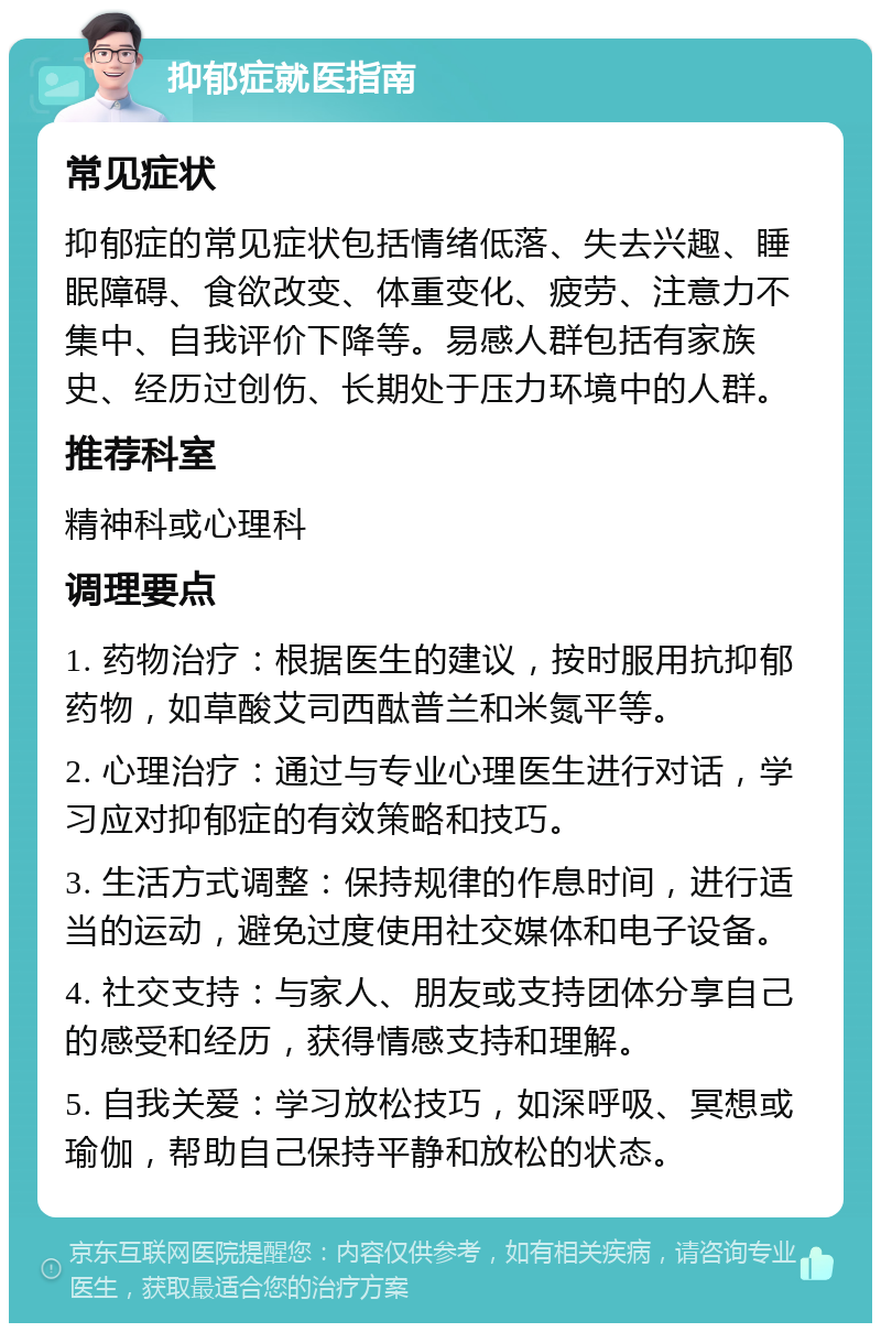 抑郁症就医指南 常见症状 抑郁症的常见症状包括情绪低落、失去兴趣、睡眠障碍、食欲改变、体重变化、疲劳、注意力不集中、自我评价下降等。易感人群包括有家族史、经历过创伤、长期处于压力环境中的人群。 推荐科室 精神科或心理科 调理要点 1. 药物治疗：根据医生的建议，按时服用抗抑郁药物，如草酸艾司西酞普兰和米氮平等。 2. 心理治疗：通过与专业心理医生进行对话，学习应对抑郁症的有效策略和技巧。 3. 生活方式调整：保持规律的作息时间，进行适当的运动，避免过度使用社交媒体和电子设备。 4. 社交支持：与家人、朋友或支持团体分享自己的感受和经历，获得情感支持和理解。 5. 自我关爱：学习放松技巧，如深呼吸、冥想或瑜伽，帮助自己保持平静和放松的状态。