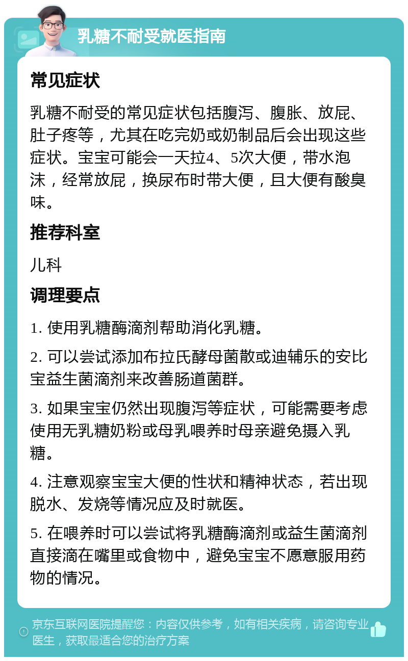 乳糖不耐受就医指南 常见症状 乳糖不耐受的常见症状包括腹泻、腹胀、放屁、肚子疼等，尤其在吃完奶或奶制品后会出现这些症状。宝宝可能会一天拉4、5次大便，带水泡沫，经常放屁，换尿布时带大便，且大便有酸臭味。 推荐科室 儿科 调理要点 1. 使用乳糖酶滴剂帮助消化乳糖。 2. 可以尝试添加布拉氏酵母菌散或迪辅乐的安比宝益生菌滴剂来改善肠道菌群。 3. 如果宝宝仍然出现腹泻等症状，可能需要考虑使用无乳糖奶粉或母乳喂养时母亲避免摄入乳糖。 4. 注意观察宝宝大便的性状和精神状态，若出现脱水、发烧等情况应及时就医。 5. 在喂养时可以尝试将乳糖酶滴剂或益生菌滴剂直接滴在嘴里或食物中，避免宝宝不愿意服用药物的情况。