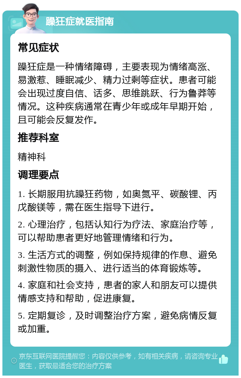 躁狂症就医指南 常见症状 躁狂症是一种情绪障碍，主要表现为情绪高涨、易激惹、睡眠减少、精力过剩等症状。患者可能会出现过度自信、话多、思维跳跃、行为鲁莽等情况。这种疾病通常在青少年或成年早期开始，且可能会反复发作。 推荐科室 精神科 调理要点 1. 长期服用抗躁狂药物，如奥氮平、碳酸锂、丙戊酸镁等，需在医生指导下进行。 2. 心理治疗，包括认知行为疗法、家庭治疗等，可以帮助患者更好地管理情绪和行为。 3. 生活方式的调整，例如保持规律的作息、避免刺激性物质的摄入、进行适当的体育锻炼等。 4. 家庭和社会支持，患者的家人和朋友可以提供情感支持和帮助，促进康复。 5. 定期复诊，及时调整治疗方案，避免病情反复或加重。