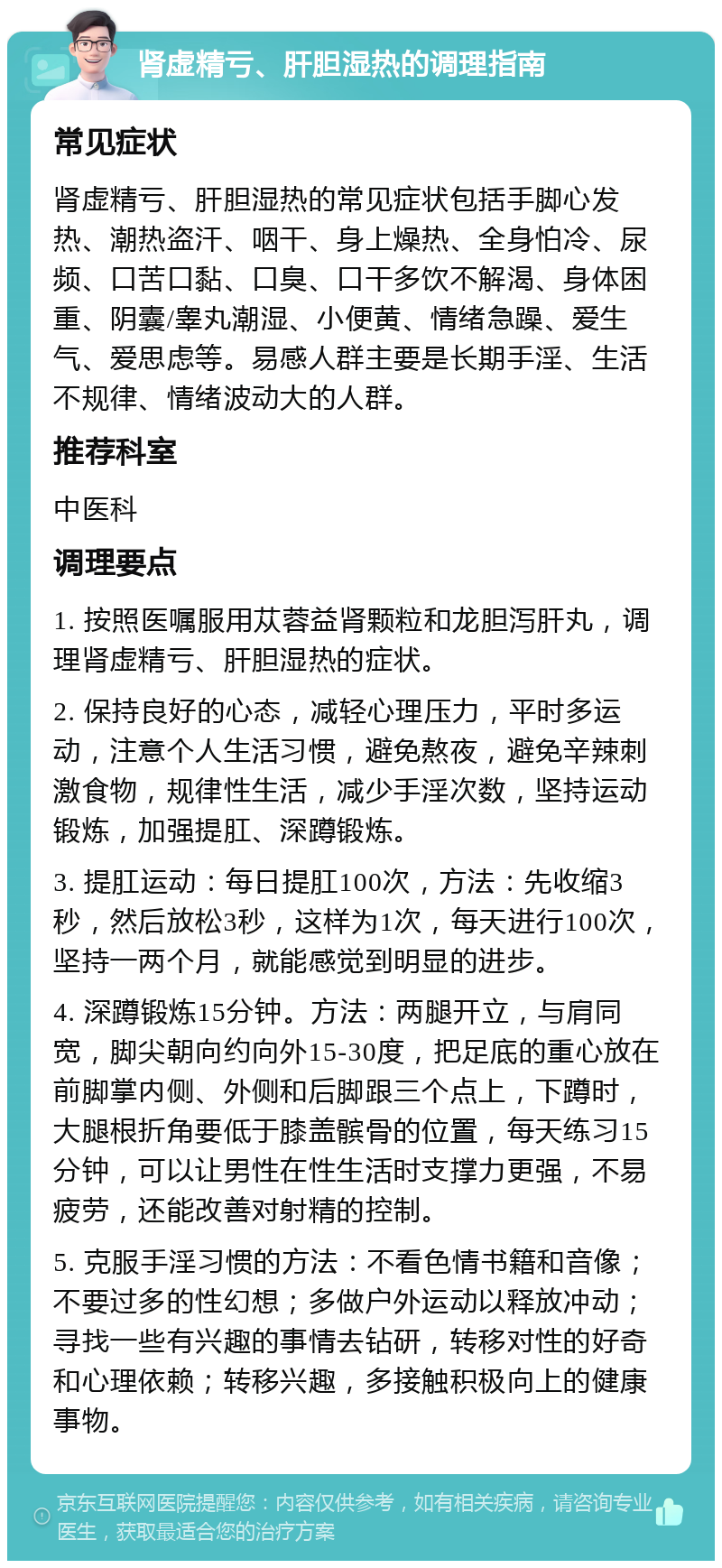 肾虚精亏、肝胆湿热的调理指南 常见症状 肾虚精亏、肝胆湿热的常见症状包括手脚心发热、潮热盗汗、咽干、身上燥热、全身怕冷、尿频、口苦口黏、口臭、口干多饮不解渴、身体困重、阴囊/睾丸潮湿、小便黄、情绪急躁、爱生气、爱思虑等。易感人群主要是长期手淫、生活不规律、情绪波动大的人群。 推荐科室 中医科 调理要点 1. 按照医嘱服用苁蓉益肾颗粒和龙胆泻肝丸，调理肾虚精亏、肝胆湿热的症状。 2. 保持良好的心态，减轻心理压力，平时多运动，注意个人生活习惯，避免熬夜，避免辛辣刺激食物，规律性生活，减少手淫次数，坚持运动锻炼，加强提肛、深蹲锻炼。 3. 提肛运动：每日提肛100次，方法：先收缩3秒，然后放松3秒，这样为1次，每天进行100次，坚持一两个月，就能感觉到明显的进步。 4. 深蹲锻炼15分钟。方法：两腿开立，与肩同宽，脚尖朝向约向外15-30度，把足底的重心放在前脚掌内侧、外侧和后脚跟三个点上，下蹲时，大腿根折角要低于膝盖髌骨的位置，每天练习15分钟，可以让男性在性生活时支撑力更强，不易疲劳，还能改善对射精的控制。 5. 克服手淫习惯的方法：不看色情书籍和音像；不要过多的性幻想；多做户外运动以释放冲动；寻找一些有兴趣的事情去钻研，转移对性的好奇和心理依赖；转移兴趣，多接触积极向上的健康事物。