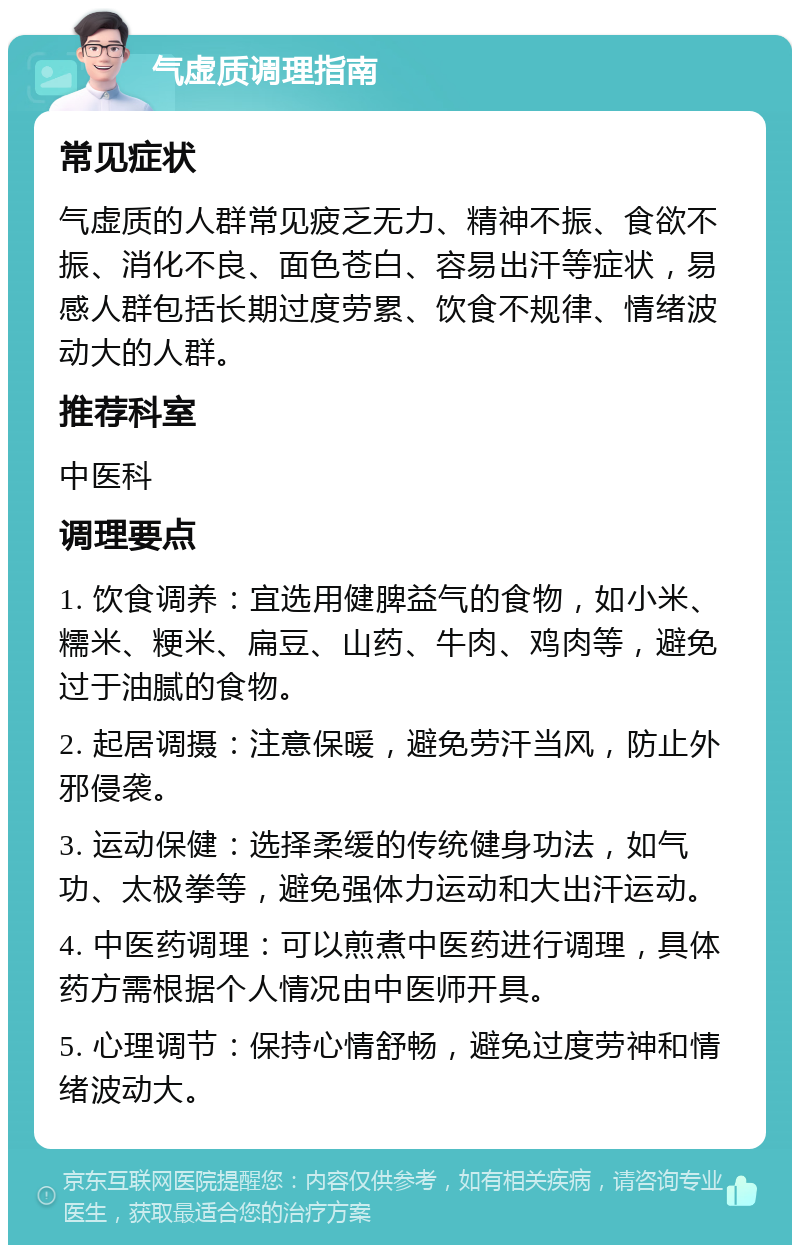 气虚质调理指南 常见症状 气虚质的人群常见疲乏无力、精神不振、食欲不振、消化不良、面色苍白、容易出汗等症状，易感人群包括长期过度劳累、饮食不规律、情绪波动大的人群。 推荐科室 中医科 调理要点 1. 饮食调养：宜选用健脾益气的食物，如小米、糯米、粳米、扁豆、山药、牛肉、鸡肉等，避免过于油腻的食物。 2. 起居调摄：注意保暖，避免劳汗当风，防止外邪侵袭。 3. 运动保健：选择柔缓的传统健身功法，如气功、太极拳等，避免强体力运动和大出汗运动。 4. 中医药调理：可以煎煮中医药进行调理，具体药方需根据个人情况由中医师开具。 5. 心理调节：保持心情舒畅，避免过度劳神和情绪波动大。