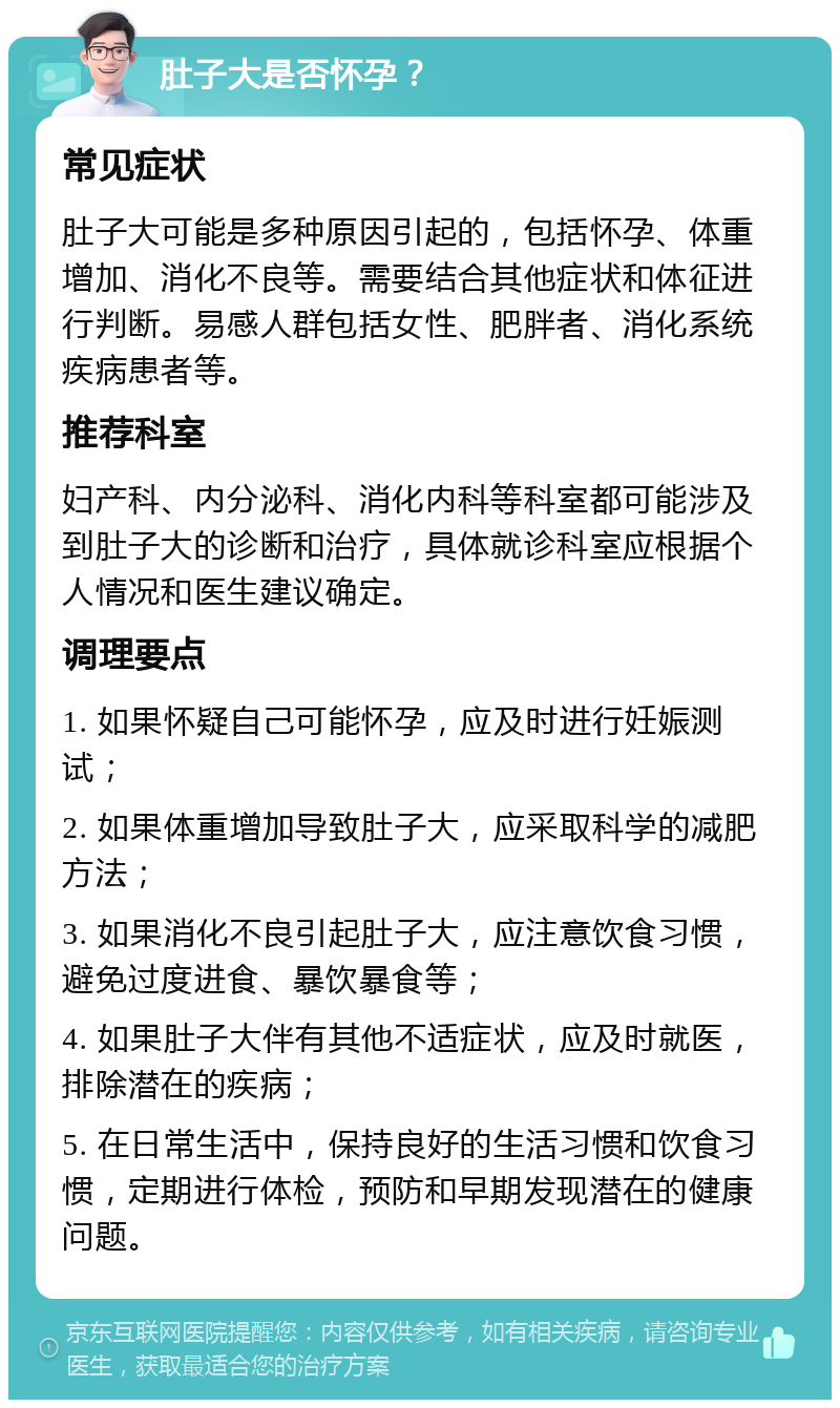 肚子大是否怀孕？ 常见症状 肚子大可能是多种原因引起的，包括怀孕、体重增加、消化不良等。需要结合其他症状和体征进行判断。易感人群包括女性、肥胖者、消化系统疾病患者等。 推荐科室 妇产科、内分泌科、消化内科等科室都可能涉及到肚子大的诊断和治疗，具体就诊科室应根据个人情况和医生建议确定。 调理要点 1. 如果怀疑自己可能怀孕，应及时进行妊娠测试； 2. 如果体重增加导致肚子大，应采取科学的减肥方法； 3. 如果消化不良引起肚子大，应注意饮食习惯，避免过度进食、暴饮暴食等； 4. 如果肚子大伴有其他不适症状，应及时就医，排除潜在的疾病； 5. 在日常生活中，保持良好的生活习惯和饮食习惯，定期进行体检，预防和早期发现潜在的健康问题。