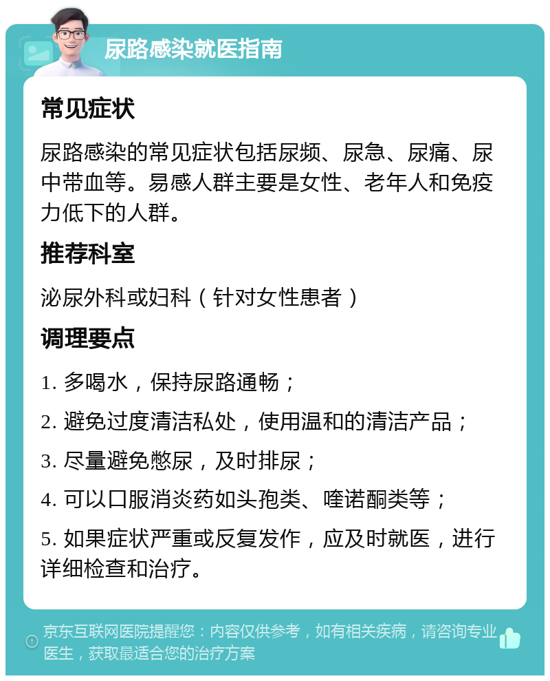 尿路感染就医指南 常见症状 尿路感染的常见症状包括尿频、尿急、尿痛、尿中带血等。易感人群主要是女性、老年人和免疫力低下的人群。 推荐科室 泌尿外科或妇科（针对女性患者） 调理要点 1. 多喝水，保持尿路通畅； 2. 避免过度清洁私处，使用温和的清洁产品； 3. 尽量避免憋尿，及时排尿； 4. 可以口服消炎药如头孢类、喹诺酮类等； 5. 如果症状严重或反复发作，应及时就医，进行详细检查和治疗。