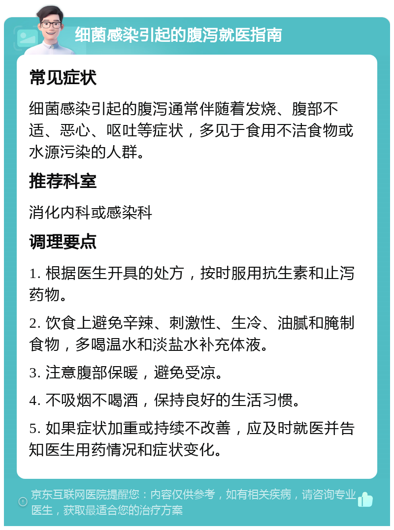 细菌感染引起的腹泻就医指南 常见症状 细菌感染引起的腹泻通常伴随着发烧、腹部不适、恶心、呕吐等症状，多见于食用不洁食物或水源污染的人群。 推荐科室 消化内科或感染科 调理要点 1. 根据医生开具的处方，按时服用抗生素和止泻药物。 2. 饮食上避免辛辣、刺激性、生冷、油腻和腌制食物，多喝温水和淡盐水补充体液。 3. 注意腹部保暖，避免受凉。 4. 不吸烟不喝酒，保持良好的生活习惯。 5. 如果症状加重或持续不改善，应及时就医并告知医生用药情况和症状变化。