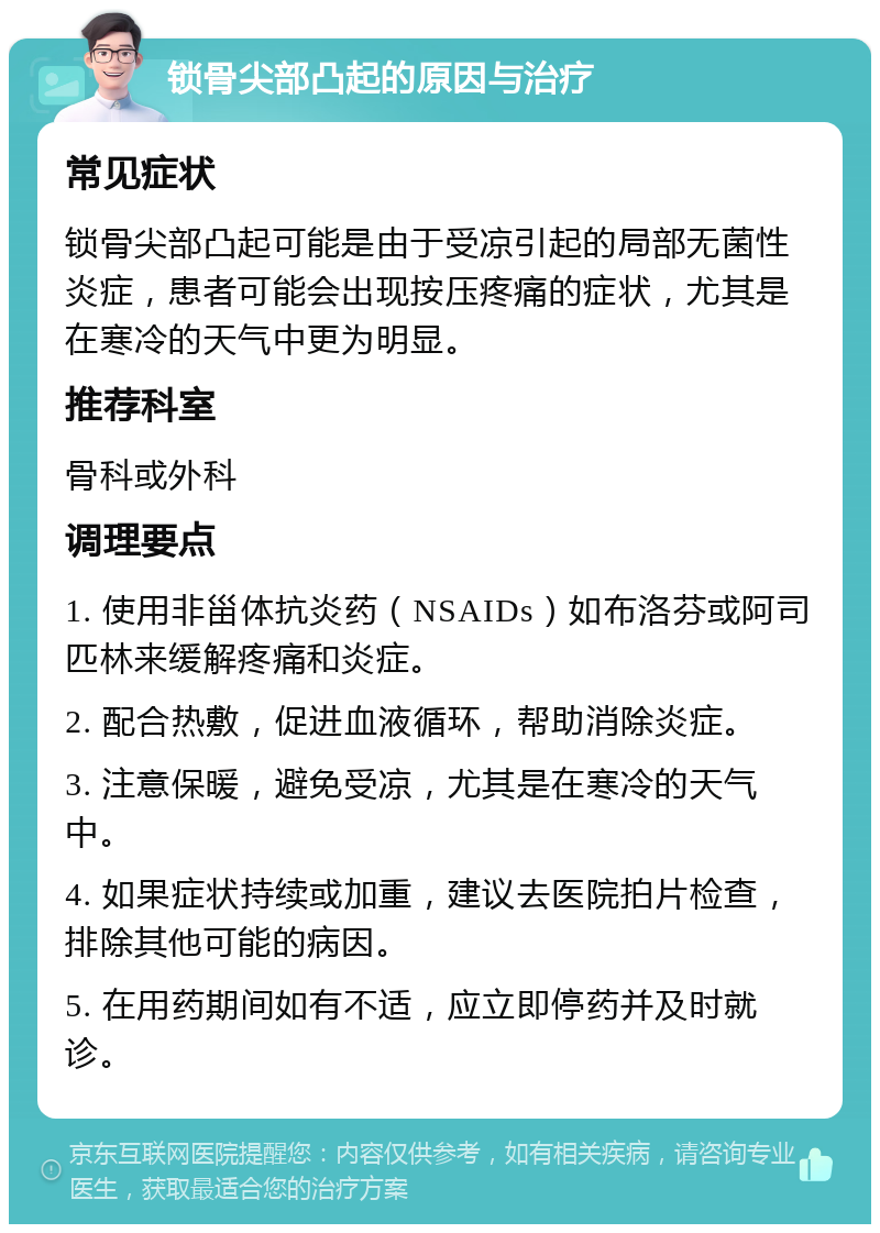 锁骨尖部凸起的原因与治疗 常见症状 锁骨尖部凸起可能是由于受凉引起的局部无菌性炎症，患者可能会出现按压疼痛的症状，尤其是在寒冷的天气中更为明显。 推荐科室 骨科或外科 调理要点 1. 使用非甾体抗炎药（NSAIDs）如布洛芬或阿司匹林来缓解疼痛和炎症。 2. 配合热敷，促进血液循环，帮助消除炎症。 3. 注意保暖，避免受凉，尤其是在寒冷的天气中。 4. 如果症状持续或加重，建议去医院拍片检查，排除其他可能的病因。 5. 在用药期间如有不适，应立即停药并及时就诊。