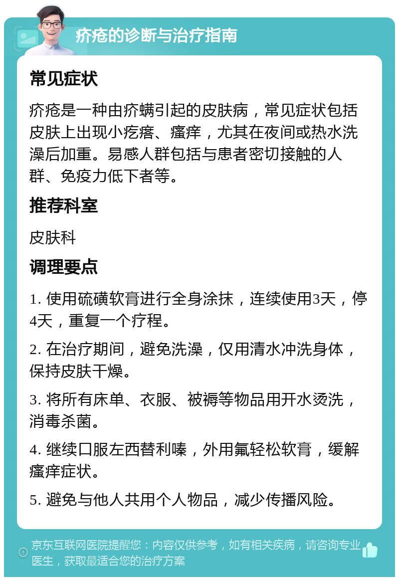 疥疮的诊断与治疗指南 常见症状 疥疮是一种由疥螨引起的皮肤病，常见症状包括皮肤上出现小疙瘩、瘙痒，尤其在夜间或热水洗澡后加重。易感人群包括与患者密切接触的人群、免疫力低下者等。 推荐科室 皮肤科 调理要点 1. 使用硫磺软膏进行全身涂抹，连续使用3天，停4天，重复一个疗程。 2. 在治疗期间，避免洗澡，仅用清水冲洗身体，保持皮肤干燥。 3. 将所有床单、衣服、被褥等物品用开水烫洗，消毒杀菌。 4. 继续口服左西替利嗪，外用氟轻松软膏，缓解瘙痒症状。 5. 避免与他人共用个人物品，减少传播风险。