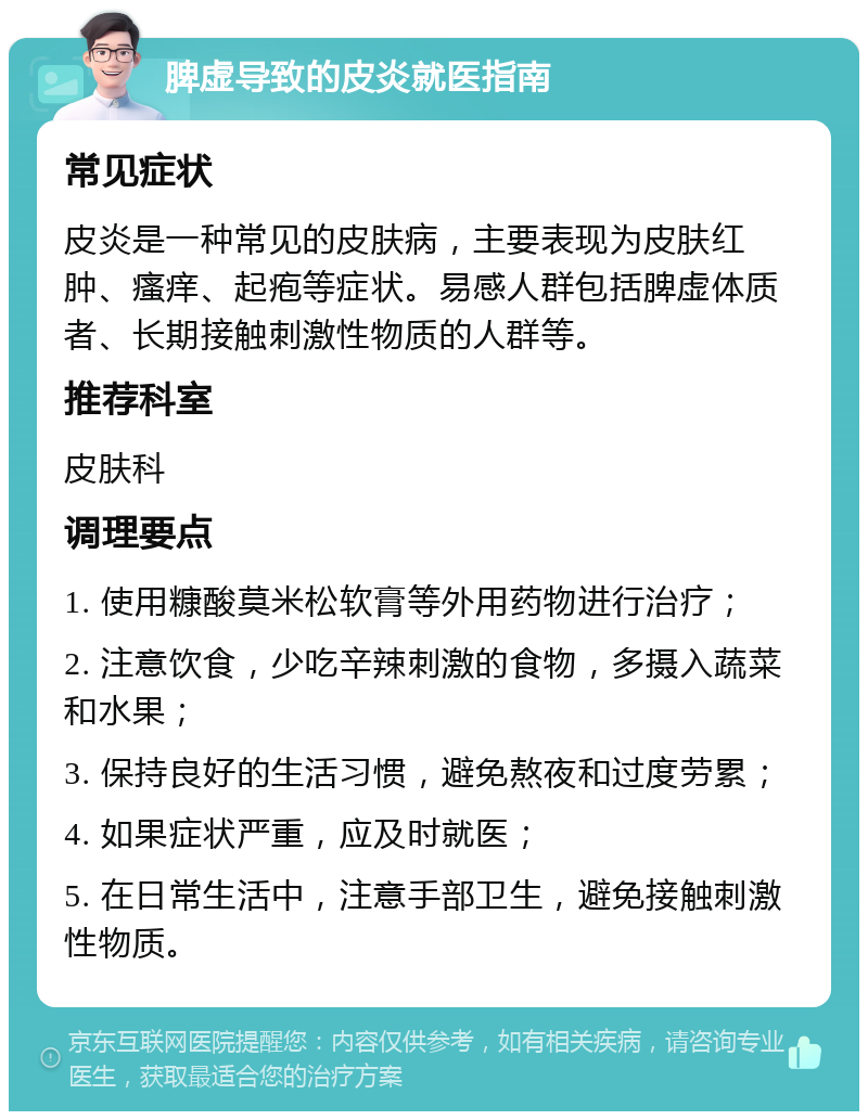 脾虚导致的皮炎就医指南 常见症状 皮炎是一种常见的皮肤病，主要表现为皮肤红肿、瘙痒、起疱等症状。易感人群包括脾虚体质者、长期接触刺激性物质的人群等。 推荐科室 皮肤科 调理要点 1. 使用糠酸莫米松软膏等外用药物进行治疗； 2. 注意饮食，少吃辛辣刺激的食物，多摄入蔬菜和水果； 3. 保持良好的生活习惯，避免熬夜和过度劳累； 4. 如果症状严重，应及时就医； 5. 在日常生活中，注意手部卫生，避免接触刺激性物质。