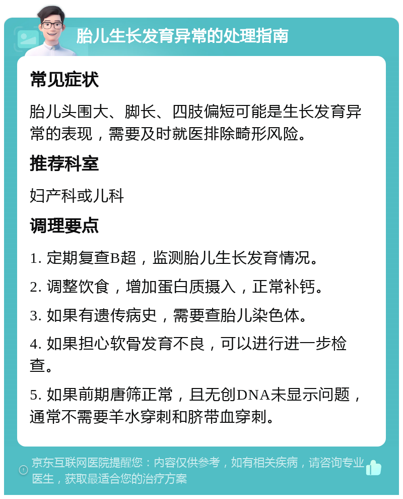 胎儿生长发育异常的处理指南 常见症状 胎儿头围大、脚长、四肢偏短可能是生长发育异常的表现，需要及时就医排除畸形风险。 推荐科室 妇产科或儿科 调理要点 1. 定期复查B超，监测胎儿生长发育情况。 2. 调整饮食，增加蛋白质摄入，正常补钙。 3. 如果有遗传病史，需要查胎儿染色体。 4. 如果担心软骨发育不良，可以进行进一步检查。 5. 如果前期唐筛正常，且无创DNA未显示问题，通常不需要羊水穿刺和脐带血穿刺。