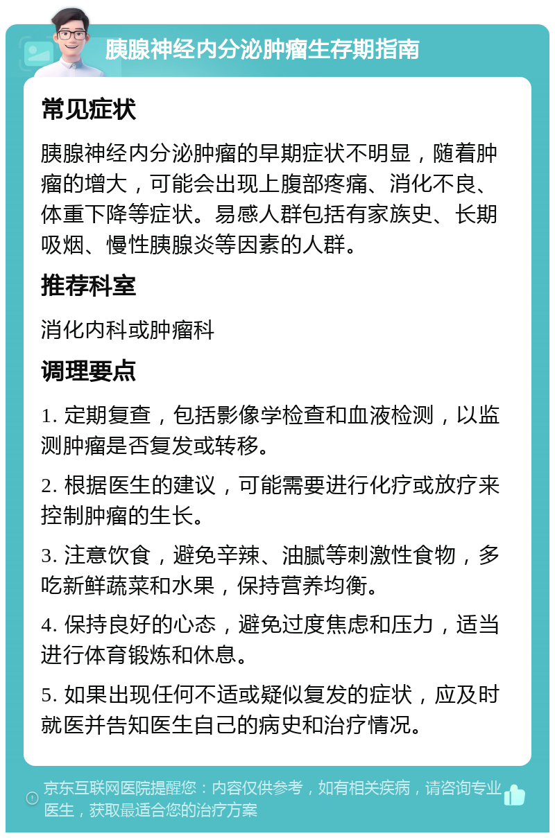 胰腺神经内分泌肿瘤生存期指南 常见症状 胰腺神经内分泌肿瘤的早期症状不明显，随着肿瘤的增大，可能会出现上腹部疼痛、消化不良、体重下降等症状。易感人群包括有家族史、长期吸烟、慢性胰腺炎等因素的人群。 推荐科室 消化内科或肿瘤科 调理要点 1. 定期复查，包括影像学检查和血液检测，以监测肿瘤是否复发或转移。 2. 根据医生的建议，可能需要进行化疗或放疗来控制肿瘤的生长。 3. 注意饮食，避免辛辣、油腻等刺激性食物，多吃新鲜蔬菜和水果，保持营养均衡。 4. 保持良好的心态，避免过度焦虑和压力，适当进行体育锻炼和休息。 5. 如果出现任何不适或疑似复发的症状，应及时就医并告知医生自己的病史和治疗情况。