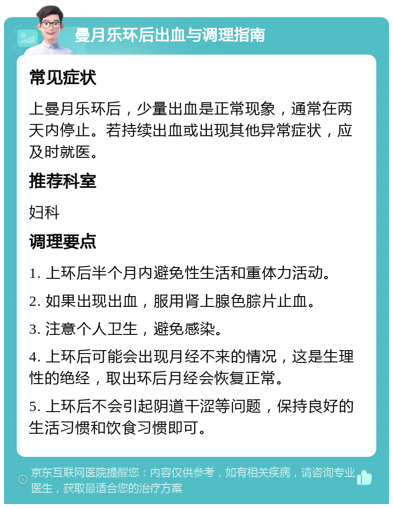 曼月乐环后出血与调理指南 常见症状 上曼月乐环后，少量出血是正常现象，通常在两天内停止。若持续出血或出现其他异常症状，应及时就医。 推荐科室 妇科 调理要点 1. 上环后半个月内避免性生活和重体力活动。 2. 如果出现出血，服用肾上腺色腙片止血。 3. 注意个人卫生，避免感染。 4. 上环后可能会出现月经不来的情况，这是生理性的绝经，取出环后月经会恢复正常。 5. 上环后不会引起阴道干涩等问题，保持良好的生活习惯和饮食习惯即可。