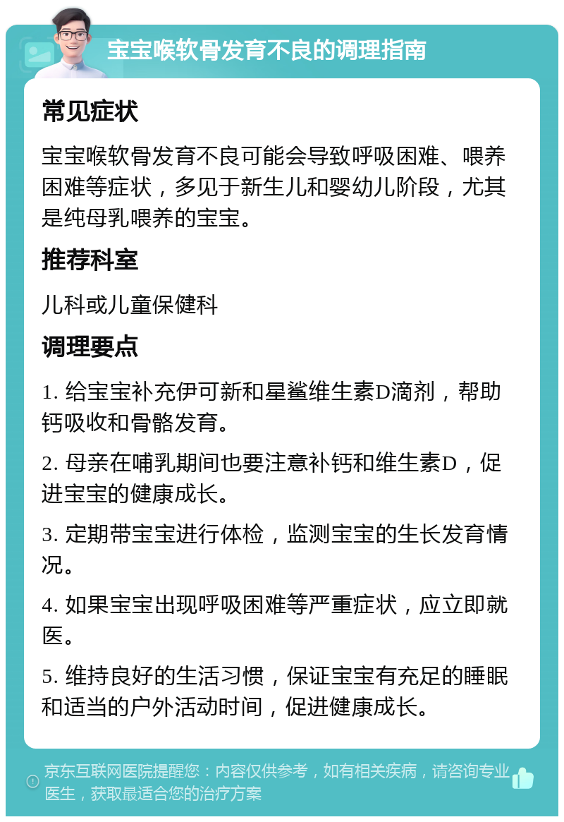 宝宝喉软骨发育不良的调理指南 常见症状 宝宝喉软骨发育不良可能会导致呼吸困难、喂养困难等症状，多见于新生儿和婴幼儿阶段，尤其是纯母乳喂养的宝宝。 推荐科室 儿科或儿童保健科 调理要点 1. 给宝宝补充伊可新和星鲨维生素D滴剂，帮助钙吸收和骨骼发育。 2. 母亲在哺乳期间也要注意补钙和维生素D，促进宝宝的健康成长。 3. 定期带宝宝进行体检，监测宝宝的生长发育情况。 4. 如果宝宝出现呼吸困难等严重症状，应立即就医。 5. 维持良好的生活习惯，保证宝宝有充足的睡眠和适当的户外活动时间，促进健康成长。