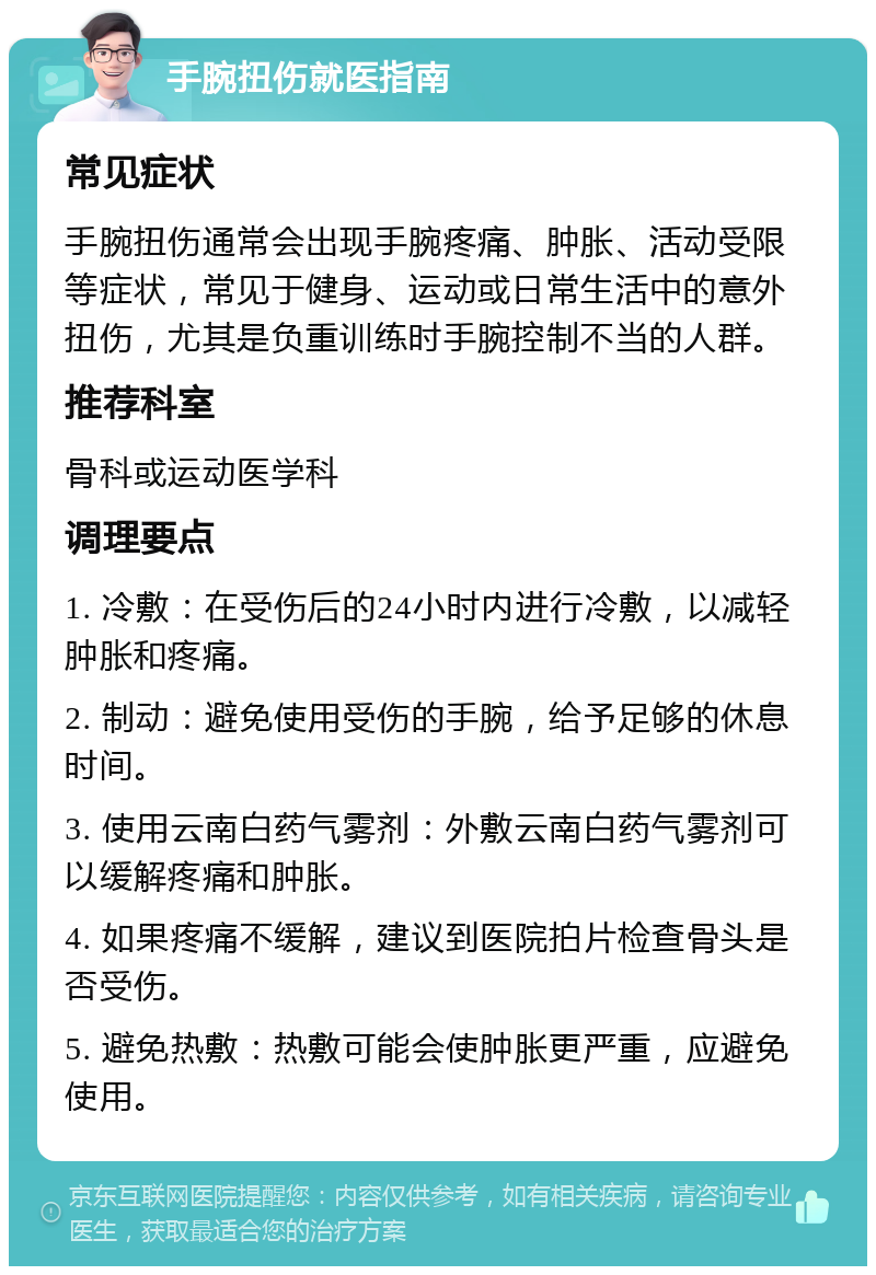 手腕扭伤就医指南 常见症状 手腕扭伤通常会出现手腕疼痛、肿胀、活动受限等症状，常见于健身、运动或日常生活中的意外扭伤，尤其是负重训练时手腕控制不当的人群。 推荐科室 骨科或运动医学科 调理要点 1. 冷敷：在受伤后的24小时内进行冷敷，以减轻肿胀和疼痛。 2. 制动：避免使用受伤的手腕，给予足够的休息时间。 3. 使用云南白药气雾剂：外敷云南白药气雾剂可以缓解疼痛和肿胀。 4. 如果疼痛不缓解，建议到医院拍片检查骨头是否受伤。 5. 避免热敷：热敷可能会使肿胀更严重，应避免使用。