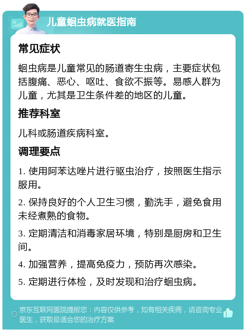 儿童蛔虫病就医指南 常见症状 蛔虫病是儿童常见的肠道寄生虫病，主要症状包括腹痛、恶心、呕吐、食欲不振等。易感人群为儿童，尤其是卫生条件差的地区的儿童。 推荐科室 儿科或肠道疾病科室。 调理要点 1. 使用阿苯达唑片进行驱虫治疗，按照医生指示服用。 2. 保持良好的个人卫生习惯，勤洗手，避免食用未经煮熟的食物。 3. 定期清洁和消毒家居环境，特别是厨房和卫生间。 4. 加强营养，提高免疫力，预防再次感染。 5. 定期进行体检，及时发现和治疗蛔虫病。