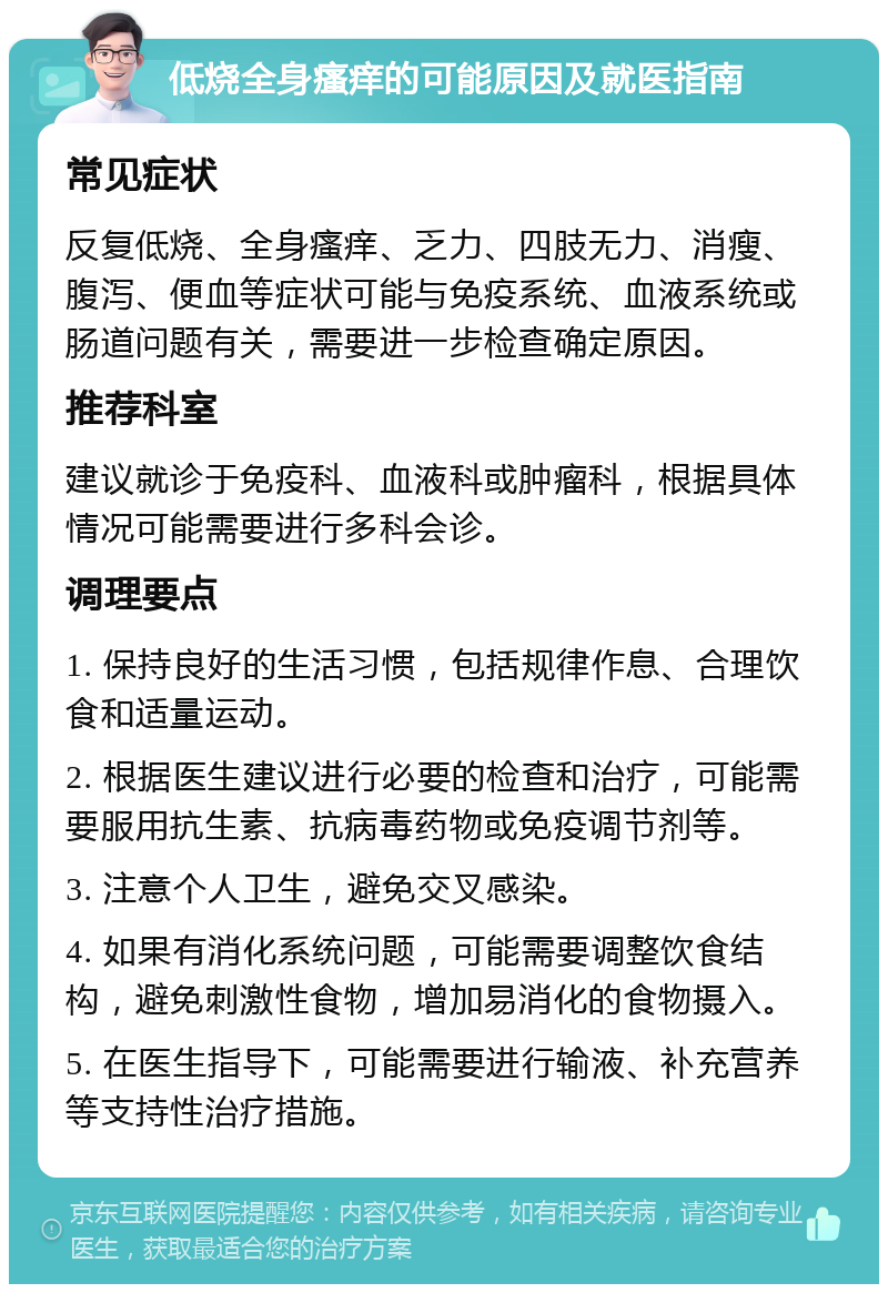 低烧全身瘙痒的可能原因及就医指南 常见症状 反复低烧、全身瘙痒、乏力、四肢无力、消瘦、腹泻、便血等症状可能与免疫系统、血液系统或肠道问题有关，需要进一步检查确定原因。 推荐科室 建议就诊于免疫科、血液科或肿瘤科，根据具体情况可能需要进行多科会诊。 调理要点 1. 保持良好的生活习惯，包括规律作息、合理饮食和适量运动。 2. 根据医生建议进行必要的检查和治疗，可能需要服用抗生素、抗病毒药物或免疫调节剂等。 3. 注意个人卫生，避免交叉感染。 4. 如果有消化系统问题，可能需要调整饮食结构，避免刺激性食物，增加易消化的食物摄入。 5. 在医生指导下，可能需要进行输液、补充营养等支持性治疗措施。