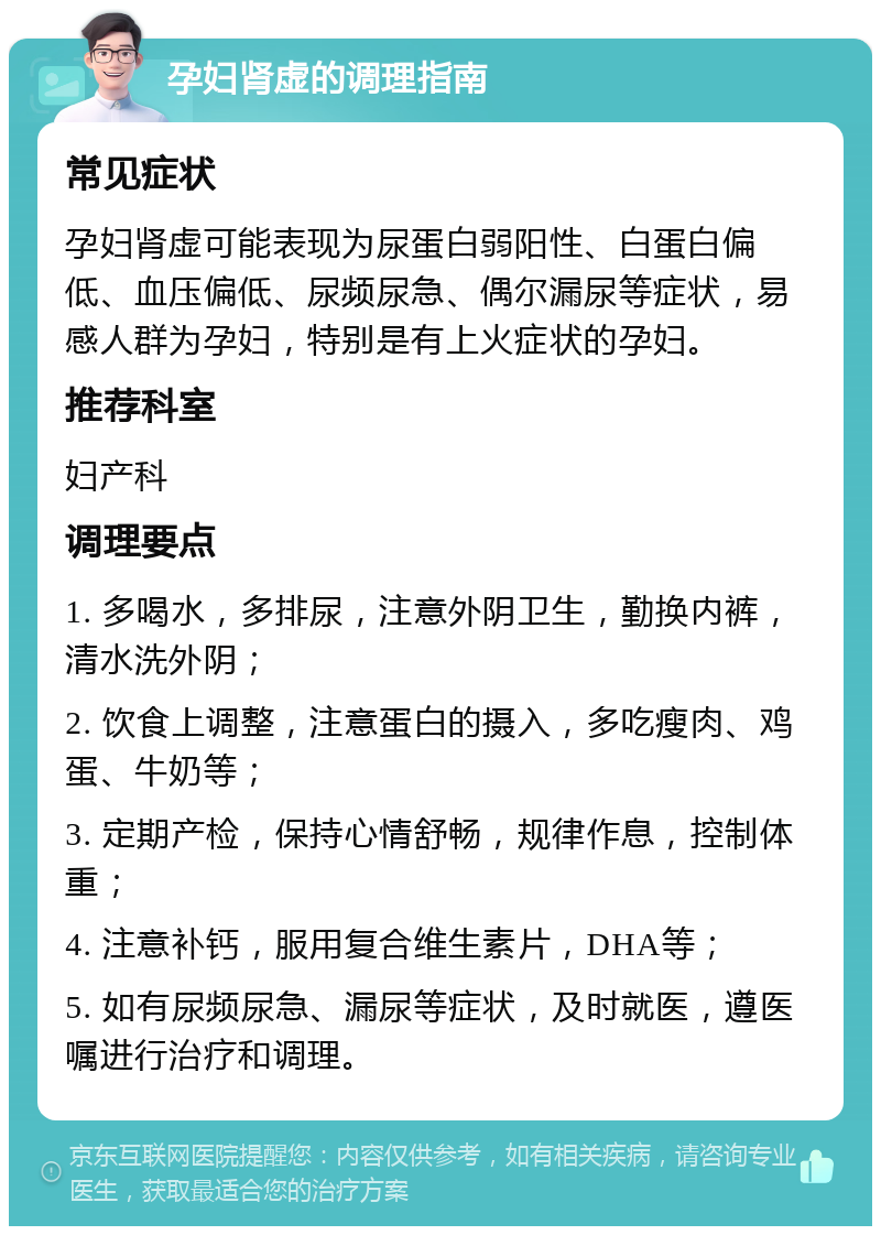 孕妇肾虚的调理指南 常见症状 孕妇肾虚可能表现为尿蛋白弱阳性、白蛋白偏低、血压偏低、尿频尿急、偶尔漏尿等症状，易感人群为孕妇，特别是有上火症状的孕妇。 推荐科室 妇产科 调理要点 1. 多喝水，多排尿，注意外阴卫生，勤换内裤，清水洗外阴； 2. 饮食上调整，注意蛋白的摄入，多吃瘦肉、鸡蛋、牛奶等； 3. 定期产检，保持心情舒畅，规律作息，控制体重； 4. 注意补钙，服用复合维生素片，DHA等； 5. 如有尿频尿急、漏尿等症状，及时就医，遵医嘱进行治疗和调理。