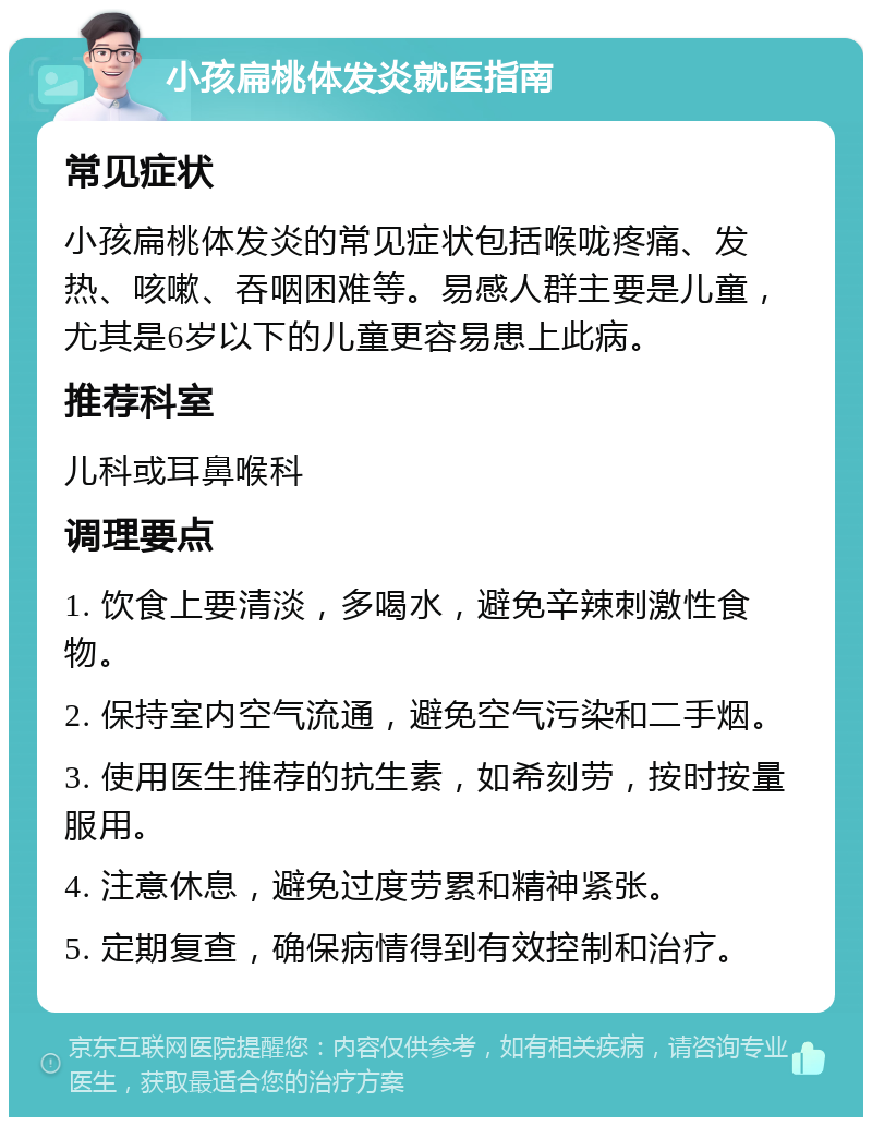 小孩扁桃体发炎就医指南 常见症状 小孩扁桃体发炎的常见症状包括喉咙疼痛、发热、咳嗽、吞咽困难等。易感人群主要是儿童，尤其是6岁以下的儿童更容易患上此病。 推荐科室 儿科或耳鼻喉科 调理要点 1. 饮食上要清淡，多喝水，避免辛辣刺激性食物。 2. 保持室内空气流通，避免空气污染和二手烟。 3. 使用医生推荐的抗生素，如希刻劳，按时按量服用。 4. 注意休息，避免过度劳累和精神紧张。 5. 定期复查，确保病情得到有效控制和治疗。