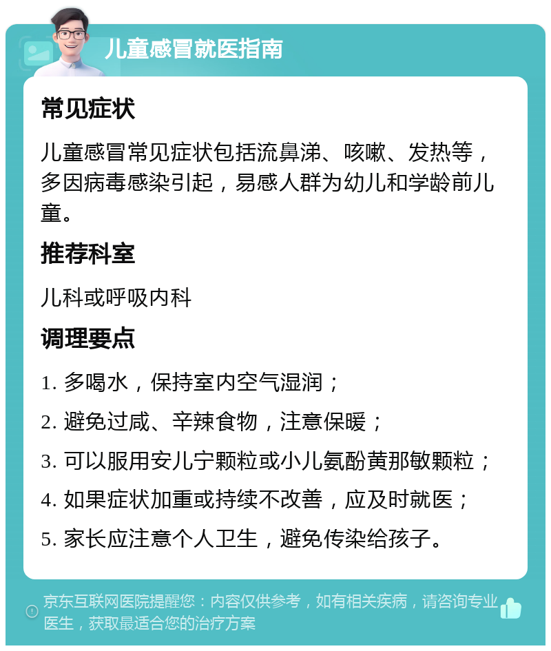 儿童感冒就医指南 常见症状 儿童感冒常见症状包括流鼻涕、咳嗽、发热等，多因病毒感染引起，易感人群为幼儿和学龄前儿童。 推荐科室 儿科或呼吸内科 调理要点 1. 多喝水，保持室内空气湿润； 2. 避免过咸、辛辣食物，注意保暖； 3. 可以服用安儿宁颗粒或小儿氨酚黄那敏颗粒； 4. 如果症状加重或持续不改善，应及时就医； 5. 家长应注意个人卫生，避免传染给孩子。