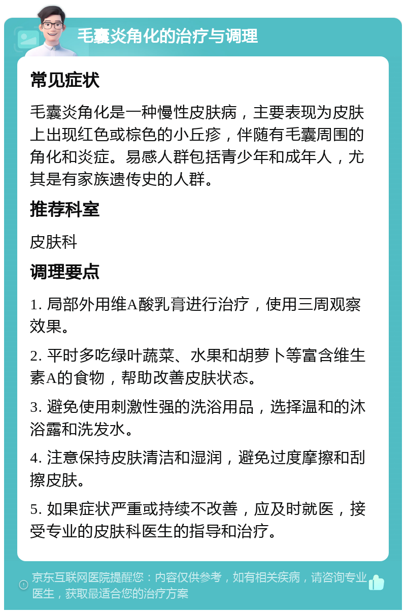 毛囊炎角化的治疗与调理 常见症状 毛囊炎角化是一种慢性皮肤病，主要表现为皮肤上出现红色或棕色的小丘疹，伴随有毛囊周围的角化和炎症。易感人群包括青少年和成年人，尤其是有家族遗传史的人群。 推荐科室 皮肤科 调理要点 1. 局部外用维A酸乳膏进行治疗，使用三周观察效果。 2. 平时多吃绿叶蔬菜、水果和胡萝卜等富含维生素A的食物，帮助改善皮肤状态。 3. 避免使用刺激性强的洗浴用品，选择温和的沐浴露和洗发水。 4. 注意保持皮肤清洁和湿润，避免过度摩擦和刮擦皮肤。 5. 如果症状严重或持续不改善，应及时就医，接受专业的皮肤科医生的指导和治疗。