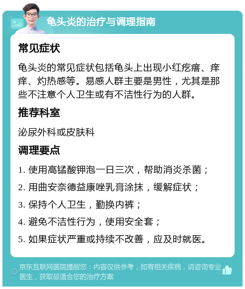 龟头炎的治疗与调理指南 常见症状 龟头炎的常见症状包括龟头上出现小红疙瘩、痒痒、灼热感等。易感人群主要是男性，尤其是那些不注意个人卫生或有不洁性行为的人群。 推荐科室 泌尿外科或皮肤科 调理要点 1. 使用高锰酸钾泡一日三次，帮助消炎杀菌； 2. 用曲安奈德益康唑乳膏涂抹，缓解症状； 3. 保持个人卫生，勤换内裤； 4. 避免不洁性行为，使用安全套； 5. 如果症状严重或持续不改善，应及时就医。