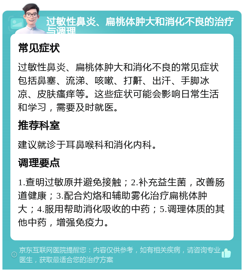 过敏性鼻炎、扁桃体肿大和消化不良的治疗与调理 常见症状 过敏性鼻炎、扁桃体肿大和消化不良的常见症状包括鼻塞、流涕、咳嗽、打鼾、出汗、手脚冰凉、皮肤瘙痒等。这些症状可能会影响日常生活和学习，需要及时就医。 推荐科室 建议就诊于耳鼻喉科和消化内科。 调理要点 1.查明过敏原并避免接触；2.补充益生菌，改善肠道健康；3.配合灼烙和辅助雾化治疗扁桃体肿大；4.服用帮助消化吸收的中药；5.调理体质的其他中药，增强免疫力。