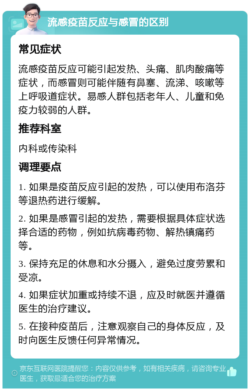 流感疫苗反应与感冒的区别 常见症状 流感疫苗反应可能引起发热、头痛、肌肉酸痛等症状，而感冒则可能伴随有鼻塞、流涕、咳嗽等上呼吸道症状。易感人群包括老年人、儿童和免疫力较弱的人群。 推荐科室 内科或传染科 调理要点 1. 如果是疫苗反应引起的发热，可以使用布洛芬等退热药进行缓解。 2. 如果是感冒引起的发热，需要根据具体症状选择合适的药物，例如抗病毒药物、解热镇痛药等。 3. 保持充足的休息和水分摄入，避免过度劳累和受凉。 4. 如果症状加重或持续不退，应及时就医并遵循医生的治疗建议。 5. 在接种疫苗后，注意观察自己的身体反应，及时向医生反馈任何异常情况。