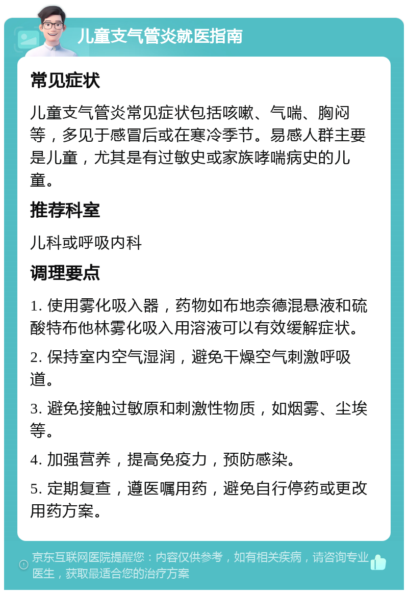 儿童支气管炎就医指南 常见症状 儿童支气管炎常见症状包括咳嗽、气喘、胸闷等，多见于感冒后或在寒冷季节。易感人群主要是儿童，尤其是有过敏史或家族哮喘病史的儿童。 推荐科室 儿科或呼吸内科 调理要点 1. 使用雾化吸入器，药物如布地奈德混悬液和硫酸特布他林雾化吸入用溶液可以有效缓解症状。 2. 保持室内空气湿润，避免干燥空气刺激呼吸道。 3. 避免接触过敏原和刺激性物质，如烟雾、尘埃等。 4. 加强营养，提高免疫力，预防感染。 5. 定期复查，遵医嘱用药，避免自行停药或更改用药方案。