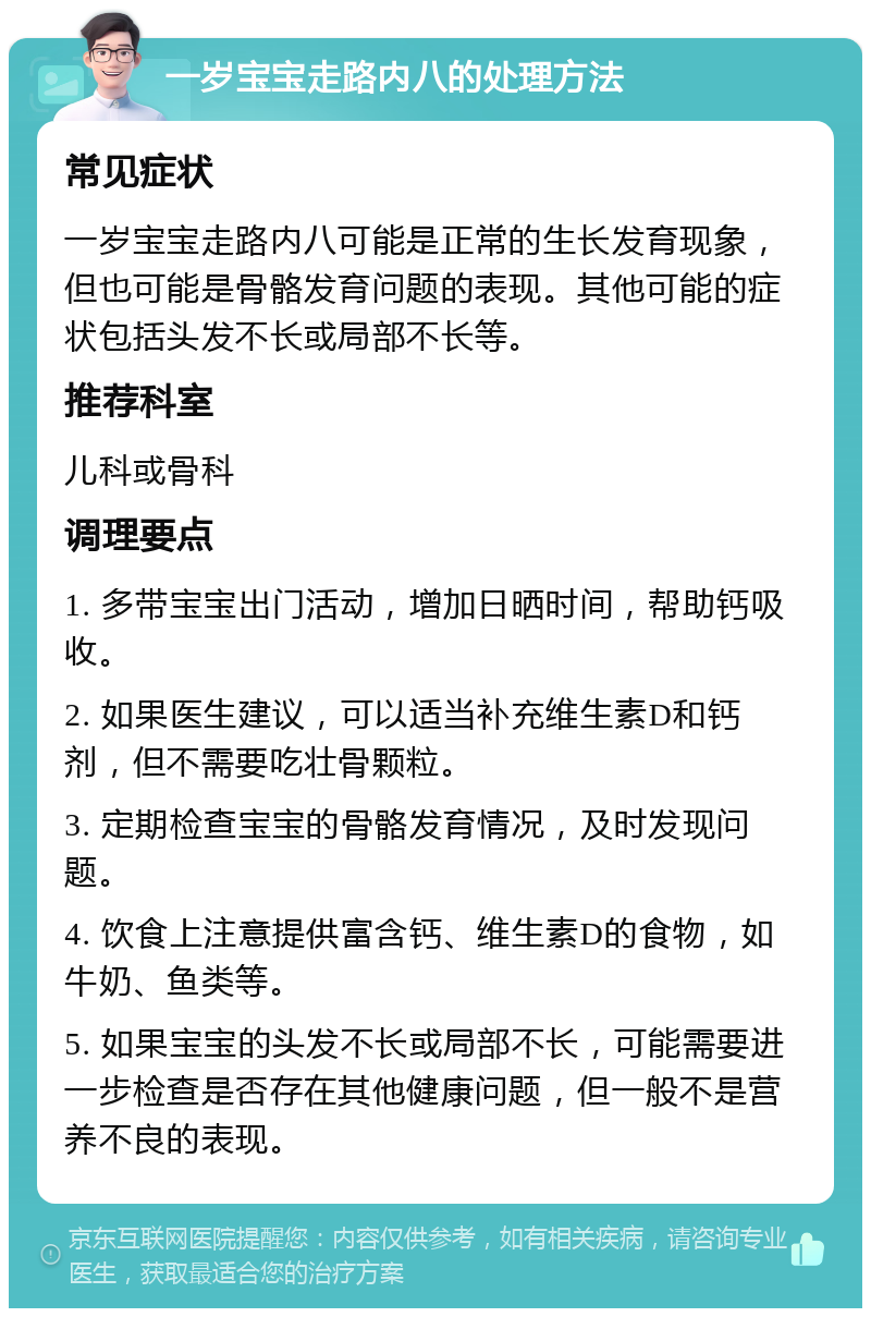 一岁宝宝走路内八的处理方法 常见症状 一岁宝宝走路内八可能是正常的生长发育现象，但也可能是骨骼发育问题的表现。其他可能的症状包括头发不长或局部不长等。 推荐科室 儿科或骨科 调理要点 1. 多带宝宝出门活动，增加日晒时间，帮助钙吸收。 2. 如果医生建议，可以适当补充维生素D和钙剂，但不需要吃壮骨颗粒。 3. 定期检查宝宝的骨骼发育情况，及时发现问题。 4. 饮食上注意提供富含钙、维生素D的食物，如牛奶、鱼类等。 5. 如果宝宝的头发不长或局部不长，可能需要进一步检查是否存在其他健康问题，但一般不是营养不良的表现。