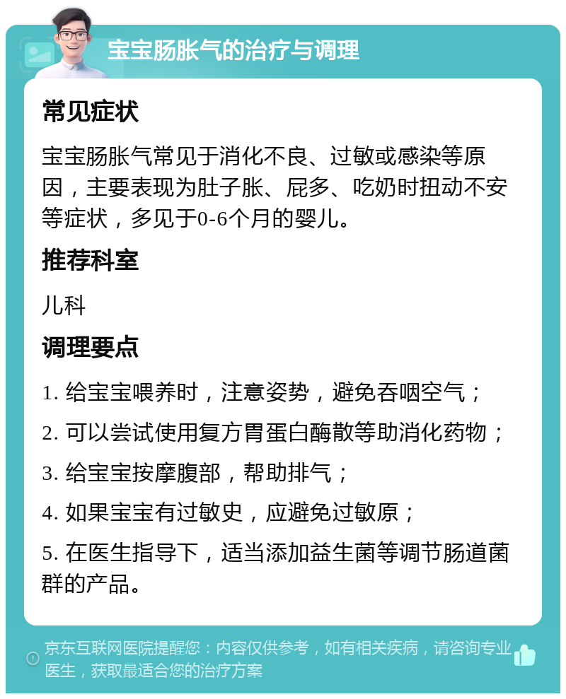 宝宝肠胀气的治疗与调理 常见症状 宝宝肠胀气常见于消化不良、过敏或感染等原因，主要表现为肚子胀、屁多、吃奶时扭动不安等症状，多见于0-6个月的婴儿。 推荐科室 儿科 调理要点 1. 给宝宝喂养时，注意姿势，避免吞咽空气； 2. 可以尝试使用复方胃蛋白酶散等助消化药物； 3. 给宝宝按摩腹部，帮助排气； 4. 如果宝宝有过敏史，应避免过敏原； 5. 在医生指导下，适当添加益生菌等调节肠道菌群的产品。