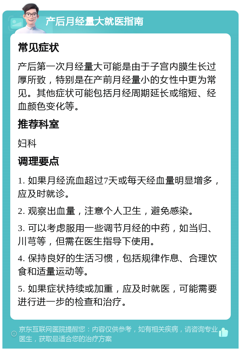 产后月经量大就医指南 常见症状 产后第一次月经量大可能是由于子宫内膜生长过厚所致，特别是在产前月经量小的女性中更为常见。其他症状可能包括月经周期延长或缩短、经血颜色变化等。 推荐科室 妇科 调理要点 1. 如果月经流血超过7天或每天经血量明显增多，应及时就诊。 2. 观察出血量，注意个人卫生，避免感染。 3. 可以考虑服用一些调节月经的中药，如当归、川芎等，但需在医生指导下使用。 4. 保持良好的生活习惯，包括规律作息、合理饮食和适量运动等。 5. 如果症状持续或加重，应及时就医，可能需要进行进一步的检查和治疗。