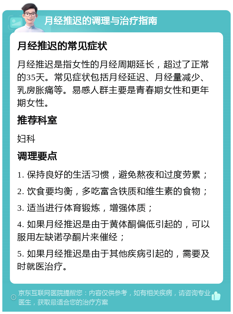 月经推迟的调理与治疗指南 月经推迟的常见症状 月经推迟是指女性的月经周期延长，超过了正常的35天。常见症状包括月经延迟、月经量减少、乳房胀痛等。易感人群主要是青春期女性和更年期女性。 推荐科室 妇科 调理要点 1. 保持良好的生活习惯，避免熬夜和过度劳累； 2. 饮食要均衡，多吃富含铁质和维生素的食物； 3. 适当进行体育锻炼，增强体质； 4. 如果月经推迟是由于黄体酮偏低引起的，可以服用左缺诺孕酮片来催经； 5. 如果月经推迟是由于其他疾病引起的，需要及时就医治疗。