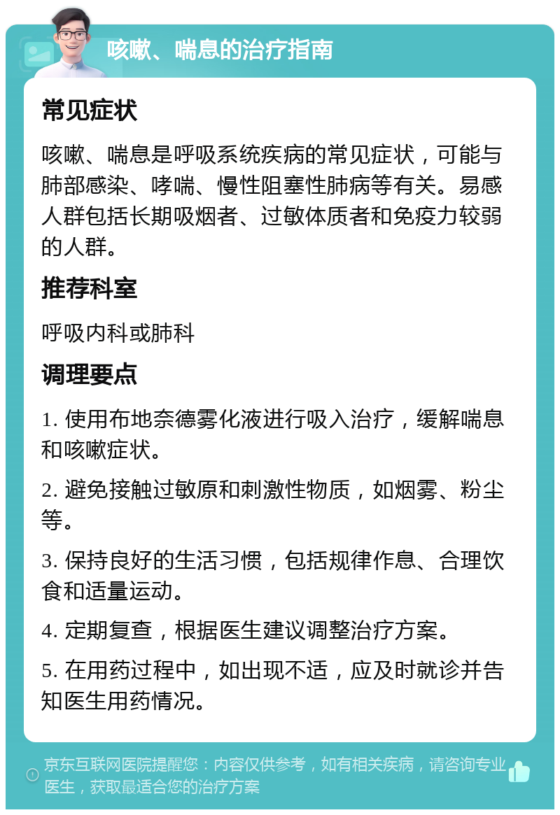 咳嗽、喘息的治疗指南 常见症状 咳嗽、喘息是呼吸系统疾病的常见症状，可能与肺部感染、哮喘、慢性阻塞性肺病等有关。易感人群包括长期吸烟者、过敏体质者和免疫力较弱的人群。 推荐科室 呼吸内科或肺科 调理要点 1. 使用布地奈德雾化液进行吸入治疗，缓解喘息和咳嗽症状。 2. 避免接触过敏原和刺激性物质，如烟雾、粉尘等。 3. 保持良好的生活习惯，包括规律作息、合理饮食和适量运动。 4. 定期复查，根据医生建议调整治疗方案。 5. 在用药过程中，如出现不适，应及时就诊并告知医生用药情况。