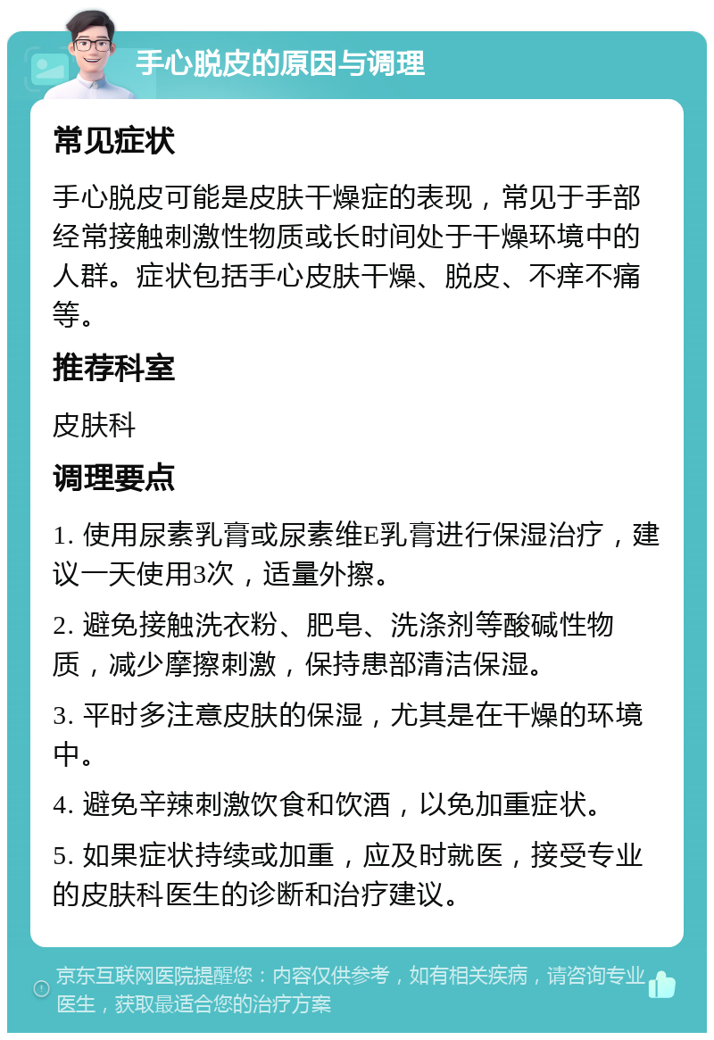 手心脱皮的原因与调理 常见症状 手心脱皮可能是皮肤干燥症的表现，常见于手部经常接触刺激性物质或长时间处于干燥环境中的人群。症状包括手心皮肤干燥、脱皮、不痒不痛等。 推荐科室 皮肤科 调理要点 1. 使用尿素乳膏或尿素维E乳膏进行保湿治疗，建议一天使用3次，适量外擦。 2. 避免接触洗衣粉、肥皂、洗涤剂等酸碱性物质，减少摩擦刺激，保持患部清洁保湿。 3. 平时多注意皮肤的保湿，尤其是在干燥的环境中。 4. 避免辛辣刺激饮食和饮酒，以免加重症状。 5. 如果症状持续或加重，应及时就医，接受专业的皮肤科医生的诊断和治疗建议。