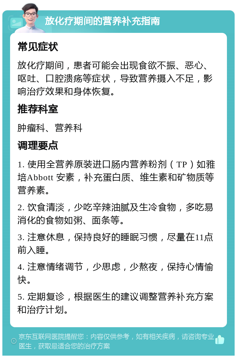 放化疗期间的营养补充指南 常见症状 放化疗期间，患者可能会出现食欲不振、恶心、呕吐、口腔溃疡等症状，导致营养摄入不足，影响治疗效果和身体恢复。 推荐科室 肿瘤科、营养科 调理要点 1. 使用全营养原装进口肠内营养粉剂（TP）如雅培Abbott 安素，补充蛋白质、维生素和矿物质等营养素。 2. 饮食清淡，少吃辛辣油腻及生冷食物，多吃易消化的食物如粥、面条等。 3. 注意休息，保持良好的睡眠习惯，尽量在11点前入睡。 4. 注意情绪调节，少思虑，少熬夜，保持心情愉快。 5. 定期复诊，根据医生的建议调整营养补充方案和治疗计划。