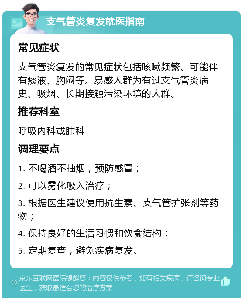 支气管炎复发就医指南 常见症状 支气管炎复发的常见症状包括咳嗽频繁、可能伴有痰液、胸闷等。易感人群为有过支气管炎病史、吸烟、长期接触污染环境的人群。 推荐科室 呼吸内科或肺科 调理要点 1. 不喝酒不抽烟，预防感冒； 2. 可以雾化吸入治疗； 3. 根据医生建议使用抗生素、支气管扩张剂等药物； 4. 保持良好的生活习惯和饮食结构； 5. 定期复查，避免疾病复发。