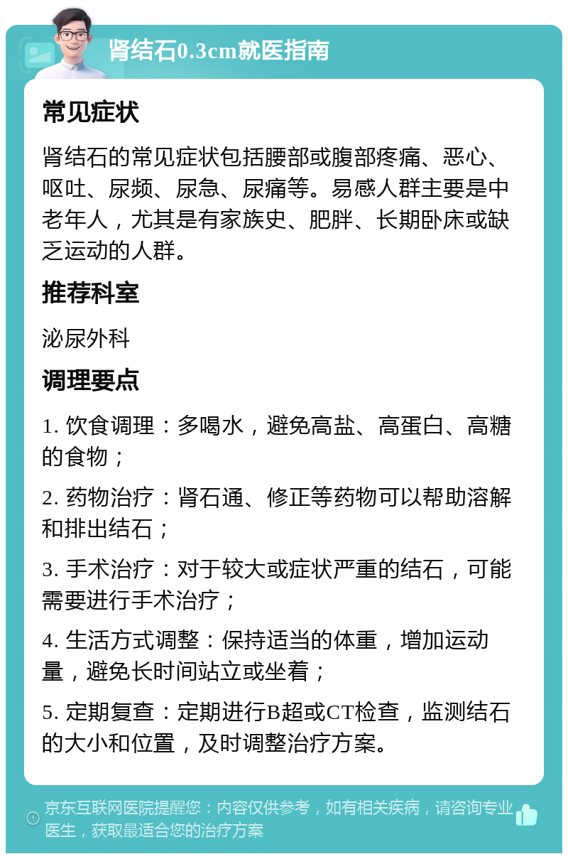 肾结石0.3cm就医指南 常见症状 肾结石的常见症状包括腰部或腹部疼痛、恶心、呕吐、尿频、尿急、尿痛等。易感人群主要是中老年人，尤其是有家族史、肥胖、长期卧床或缺乏运动的人群。 推荐科室 泌尿外科 调理要点 1. 饮食调理：多喝水，避免高盐、高蛋白、高糖的食物； 2. 药物治疗：肾石通、修正等药物可以帮助溶解和排出结石； 3. 手术治疗：对于较大或症状严重的结石，可能需要进行手术治疗； 4. 生活方式调整：保持适当的体重，增加运动量，避免长时间站立或坐着； 5. 定期复查：定期进行B超或CT检查，监测结石的大小和位置，及时调整治疗方案。