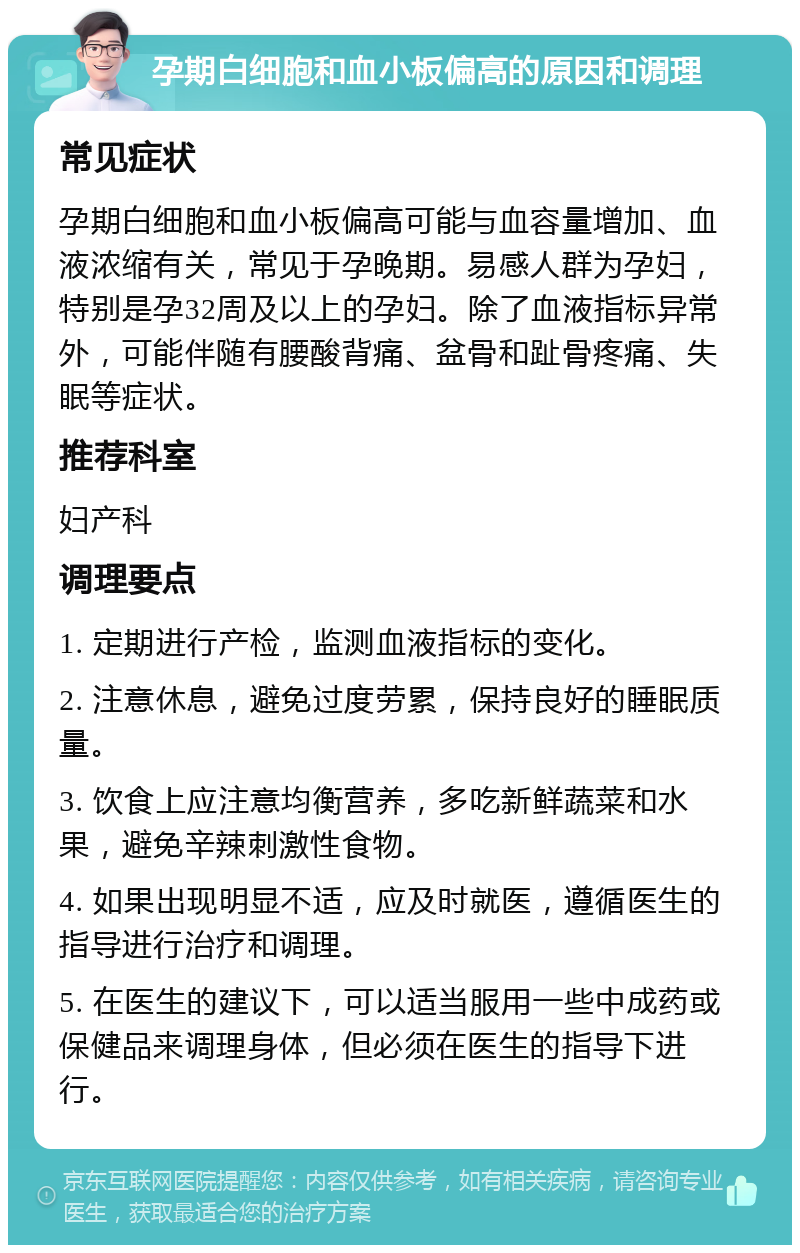 孕期白细胞和血小板偏高的原因和调理 常见症状 孕期白细胞和血小板偏高可能与血容量增加、血液浓缩有关，常见于孕晚期。易感人群为孕妇，特别是孕32周及以上的孕妇。除了血液指标异常外，可能伴随有腰酸背痛、盆骨和趾骨疼痛、失眠等症状。 推荐科室 妇产科 调理要点 1. 定期进行产检，监测血液指标的变化。 2. 注意休息，避免过度劳累，保持良好的睡眠质量。 3. 饮食上应注意均衡营养，多吃新鲜蔬菜和水果，避免辛辣刺激性食物。 4. 如果出现明显不适，应及时就医，遵循医生的指导进行治疗和调理。 5. 在医生的建议下，可以适当服用一些中成药或保健品来调理身体，但必须在医生的指导下进行。