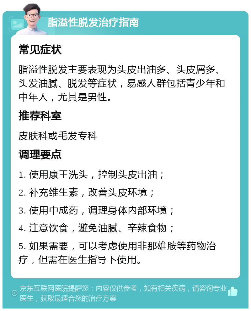 脂溢性脱发治疗指南 常见症状 脂溢性脱发主要表现为头皮出油多、头皮屑多、头发油腻、脱发等症状，易感人群包括青少年和中年人，尤其是男性。 推荐科室 皮肤科或毛发专科 调理要点 1. 使用康王洗头，控制头皮出油； 2. 补充维生素，改善头皮环境； 3. 使用中成药，调理身体内部环境； 4. 注意饮食，避免油腻、辛辣食物； 5. 如果需要，可以考虑使用非那雄胺等药物治疗，但需在医生指导下使用。