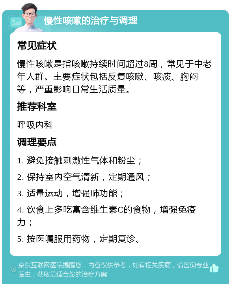 慢性咳嗽的治疗与调理 常见症状 慢性咳嗽是指咳嗽持续时间超过8周，常见于中老年人群。主要症状包括反复咳嗽、咳痰、胸闷等，严重影响日常生活质量。 推荐科室 呼吸内科 调理要点 1. 避免接触刺激性气体和粉尘； 2. 保持室内空气清新，定期通风； 3. 适量运动，增强肺功能； 4. 饮食上多吃富含维生素C的食物，增强免疫力； 5. 按医嘱服用药物，定期复诊。