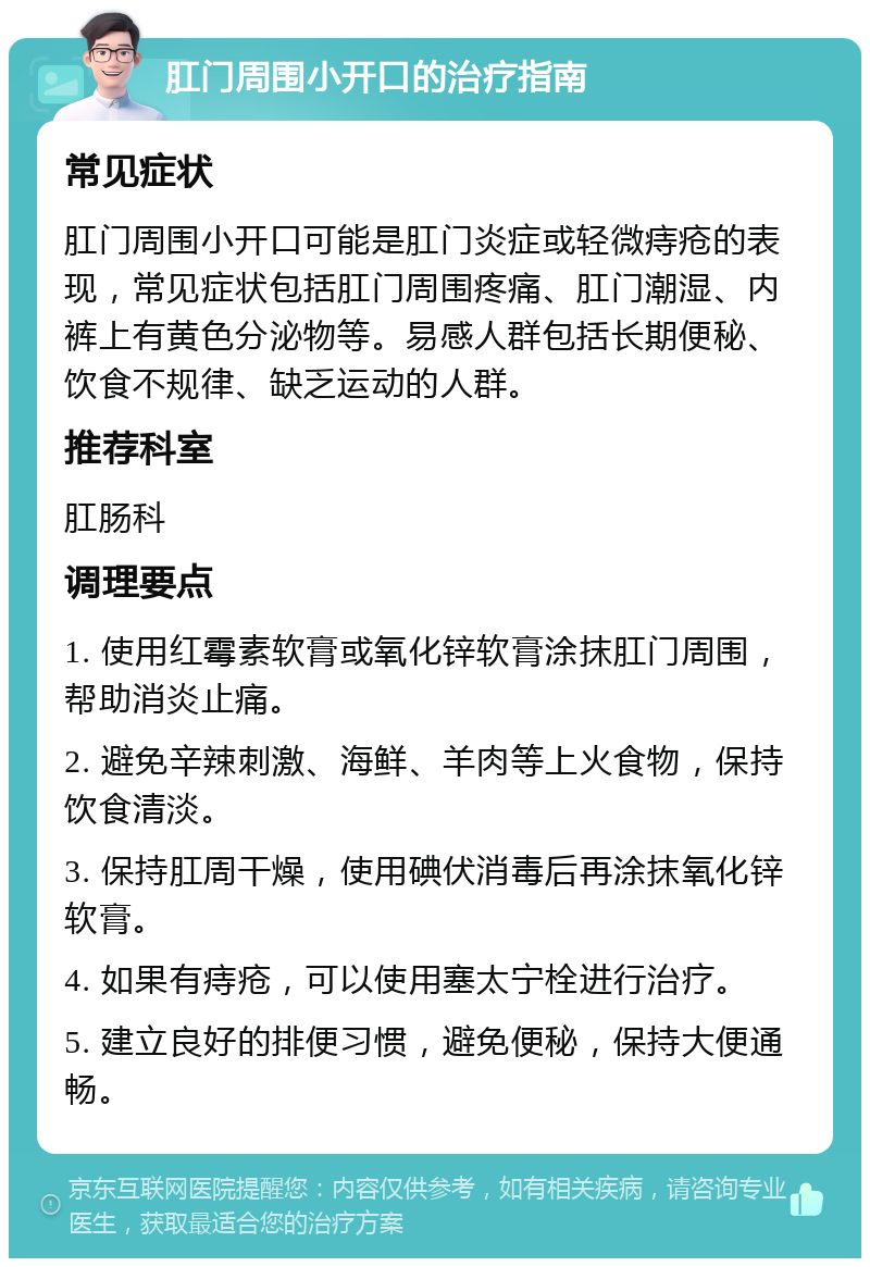 肛门周围小开口的治疗指南 常见症状 肛门周围小开口可能是肛门炎症或轻微痔疮的表现，常见症状包括肛门周围疼痛、肛门潮湿、内裤上有黄色分泌物等。易感人群包括长期便秘、饮食不规律、缺乏运动的人群。 推荐科室 肛肠科 调理要点 1. 使用红霉素软膏或氧化锌软膏涂抹肛门周围，帮助消炎止痛。 2. 避免辛辣刺激、海鲜、羊肉等上火食物，保持饮食清淡。 3. 保持肛周干燥，使用碘伏消毒后再涂抹氧化锌软膏。 4. 如果有痔疮，可以使用塞太宁栓进行治疗。 5. 建立良好的排便习惯，避免便秘，保持大便通畅。