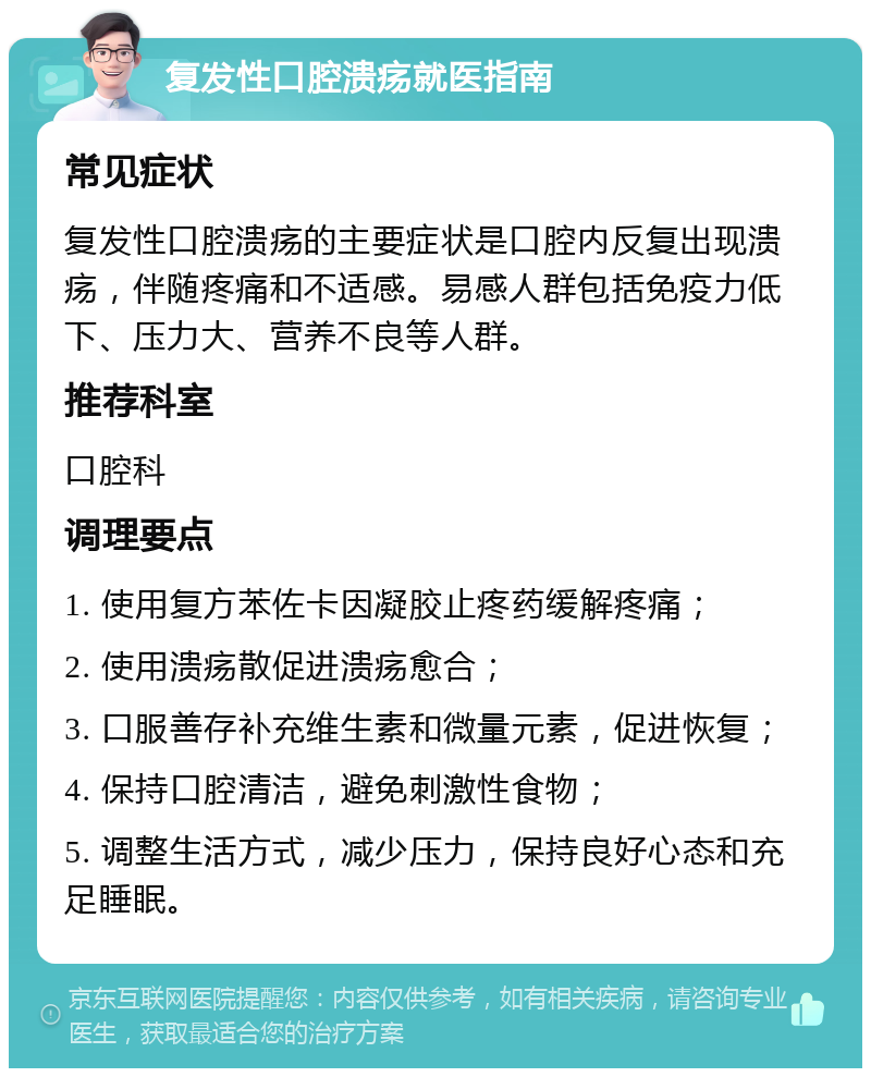 复发性口腔溃疡就医指南 常见症状 复发性口腔溃疡的主要症状是口腔内反复出现溃疡，伴随疼痛和不适感。易感人群包括免疫力低下、压力大、营养不良等人群。 推荐科室 口腔科 调理要点 1. 使用复方苯佐卡因凝胶止疼药缓解疼痛； 2. 使用溃疡散促进溃疡愈合； 3. 口服善存补充维生素和微量元素，促进恢复； 4. 保持口腔清洁，避免刺激性食物； 5. 调整生活方式，减少压力，保持良好心态和充足睡眠。