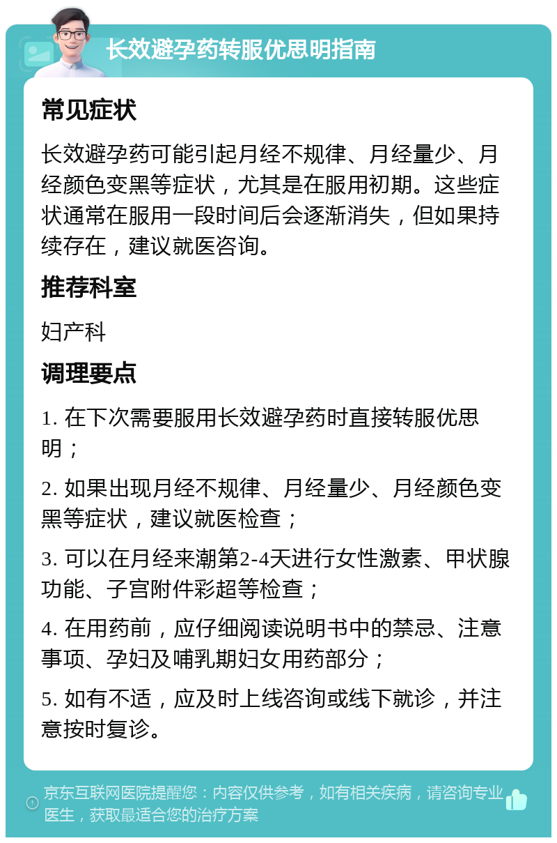 长效避孕药转服优思明指南 常见症状 长效避孕药可能引起月经不规律、月经量少、月经颜色变黑等症状，尤其是在服用初期。这些症状通常在服用一段时间后会逐渐消失，但如果持续存在，建议就医咨询。 推荐科室 妇产科 调理要点 1. 在下次需要服用长效避孕药时直接转服优思明； 2. 如果出现月经不规律、月经量少、月经颜色变黑等症状，建议就医检查； 3. 可以在月经来潮第2-4天进行女性激素、甲状腺功能、子宫附件彩超等检查； 4. 在用药前，应仔细阅读说明书中的禁忌、注意事项、孕妇及哺乳期妇女用药部分； 5. 如有不适，应及时上线咨询或线下就诊，并注意按时复诊。