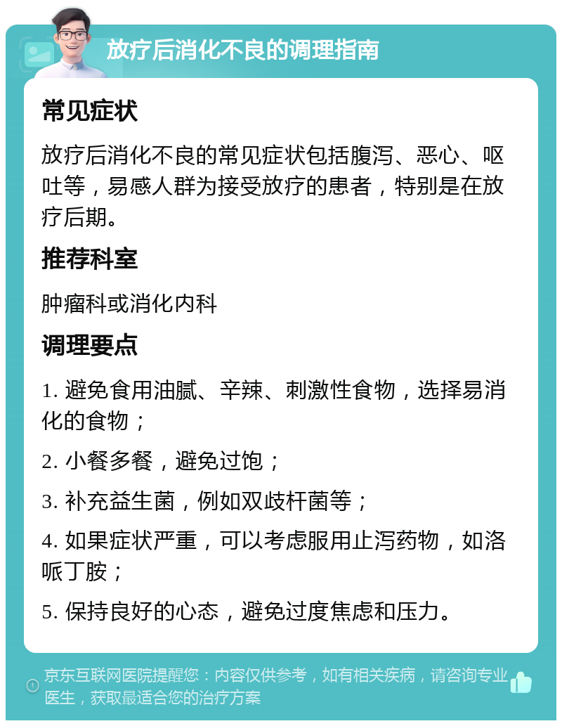 放疗后消化不良的调理指南 常见症状 放疗后消化不良的常见症状包括腹泻、恶心、呕吐等，易感人群为接受放疗的患者，特别是在放疗后期。 推荐科室 肿瘤科或消化内科 调理要点 1. 避免食用油腻、辛辣、刺激性食物，选择易消化的食物； 2. 小餐多餐，避免过饱； 3. 补充益生菌，例如双歧杆菌等； 4. 如果症状严重，可以考虑服用止泻药物，如洛哌丁胺； 5. 保持良好的心态，避免过度焦虑和压力。