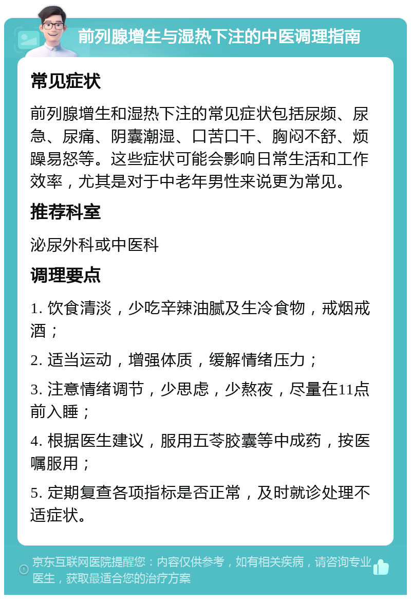 前列腺增生与湿热下注的中医调理指南 常见症状 前列腺增生和湿热下注的常见症状包括尿频、尿急、尿痛、阴囊潮湿、口苦口干、胸闷不舒、烦躁易怒等。这些症状可能会影响日常生活和工作效率，尤其是对于中老年男性来说更为常见。 推荐科室 泌尿外科或中医科 调理要点 1. 饮食清淡，少吃辛辣油腻及生冷食物，戒烟戒酒； 2. 适当运动，增强体质，缓解情绪压力； 3. 注意情绪调节，少思虑，少熬夜，尽量在11点前入睡； 4. 根据医生建议，服用五苓胶囊等中成药，按医嘱服用； 5. 定期复查各项指标是否正常，及时就诊处理不适症状。