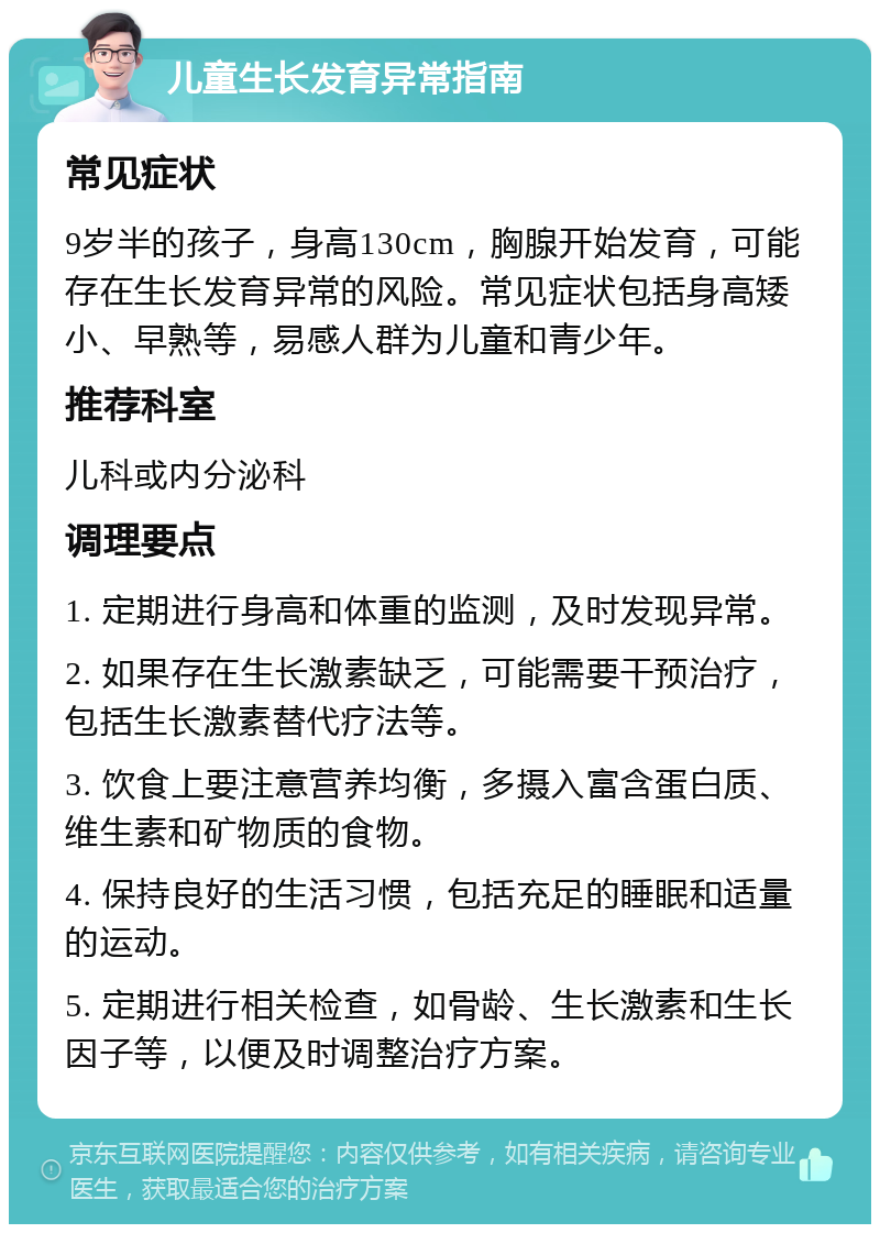 儿童生长发育异常指南 常见症状 9岁半的孩子，身高130cm，胸腺开始发育，可能存在生长发育异常的风险。常见症状包括身高矮小、早熟等，易感人群为儿童和青少年。 推荐科室 儿科或内分泌科 调理要点 1. 定期进行身高和体重的监测，及时发现异常。 2. 如果存在生长激素缺乏，可能需要干预治疗，包括生长激素替代疗法等。 3. 饮食上要注意营养均衡，多摄入富含蛋白质、维生素和矿物质的食物。 4. 保持良好的生活习惯，包括充足的睡眠和适量的运动。 5. 定期进行相关检查，如骨龄、生长激素和生长因子等，以便及时调整治疗方案。