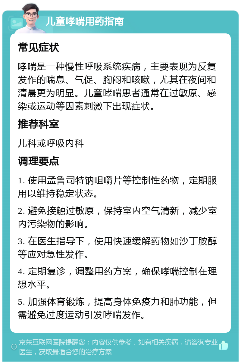 儿童哮喘用药指南 常见症状 哮喘是一种慢性呼吸系统疾病，主要表现为反复发作的喘息、气促、胸闷和咳嗽，尤其在夜间和清晨更为明显。儿童哮喘患者通常在过敏原、感染或运动等因素刺激下出现症状。 推荐科室 儿科或呼吸内科 调理要点 1. 使用孟鲁司特钠咀嚼片等控制性药物，定期服用以维持稳定状态。 2. 避免接触过敏原，保持室内空气清新，减少室内污染物的影响。 3. 在医生指导下，使用快速缓解药物如沙丁胺醇等应对急性发作。 4. 定期复诊，调整用药方案，确保哮喘控制在理想水平。 5. 加强体育锻炼，提高身体免疫力和肺功能，但需避免过度运动引发哮喘发作。