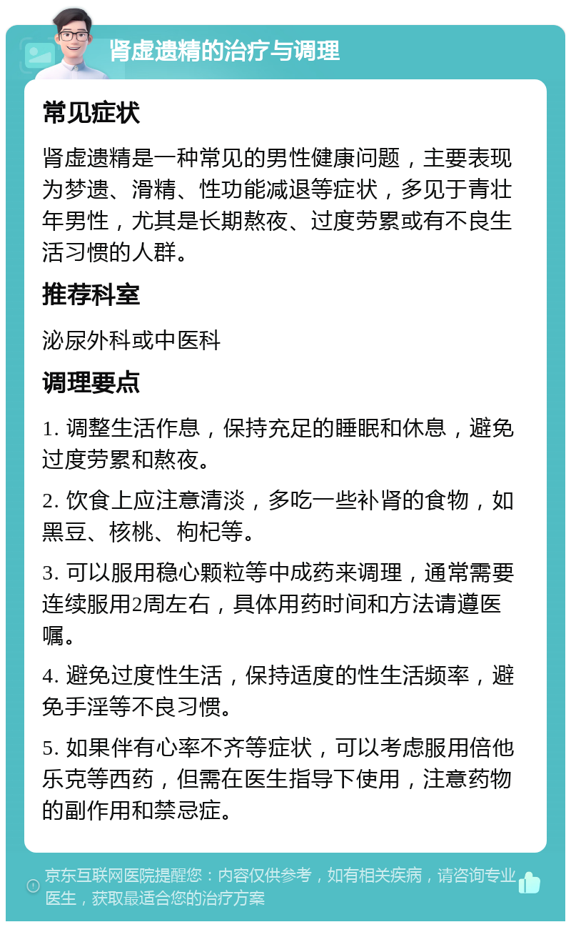 肾虚遗精的治疗与调理 常见症状 肾虚遗精是一种常见的男性健康问题，主要表现为梦遗、滑精、性功能减退等症状，多见于青壮年男性，尤其是长期熬夜、过度劳累或有不良生活习惯的人群。 推荐科室 泌尿外科或中医科 调理要点 1. 调整生活作息，保持充足的睡眠和休息，避免过度劳累和熬夜。 2. 饮食上应注意清淡，多吃一些补肾的食物，如黑豆、核桃、枸杞等。 3. 可以服用稳心颗粒等中成药来调理，通常需要连续服用2周左右，具体用药时间和方法请遵医嘱。 4. 避免过度性生活，保持适度的性生活频率，避免手淫等不良习惯。 5. 如果伴有心率不齐等症状，可以考虑服用倍他乐克等西药，但需在医生指导下使用，注意药物的副作用和禁忌症。