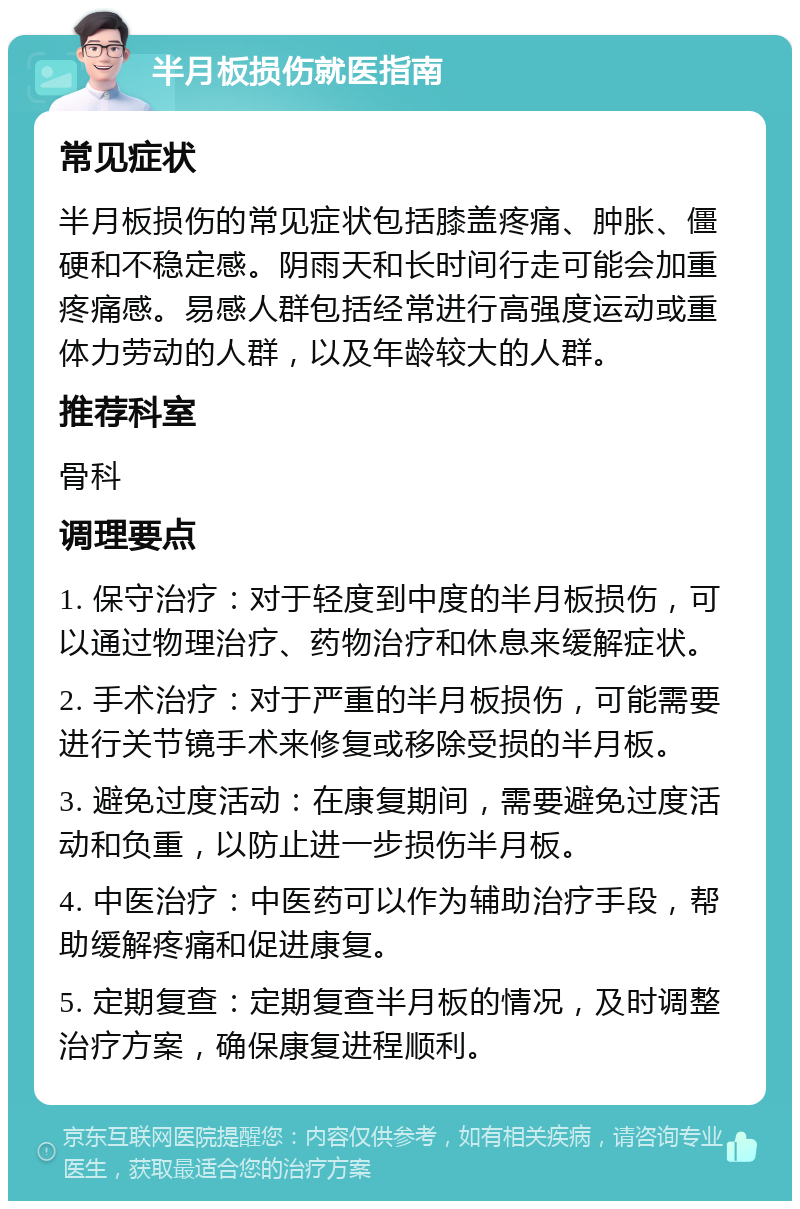 半月板损伤就医指南 常见症状 半月板损伤的常见症状包括膝盖疼痛、肿胀、僵硬和不稳定感。阴雨天和长时间行走可能会加重疼痛感。易感人群包括经常进行高强度运动或重体力劳动的人群，以及年龄较大的人群。 推荐科室 骨科 调理要点 1. 保守治疗：对于轻度到中度的半月板损伤，可以通过物理治疗、药物治疗和休息来缓解症状。 2. 手术治疗：对于严重的半月板损伤，可能需要进行关节镜手术来修复或移除受损的半月板。 3. 避免过度活动：在康复期间，需要避免过度活动和负重，以防止进一步损伤半月板。 4. 中医治疗：中医药可以作为辅助治疗手段，帮助缓解疼痛和促进康复。 5. 定期复查：定期复查半月板的情况，及时调整治疗方案，确保康复进程顺利。