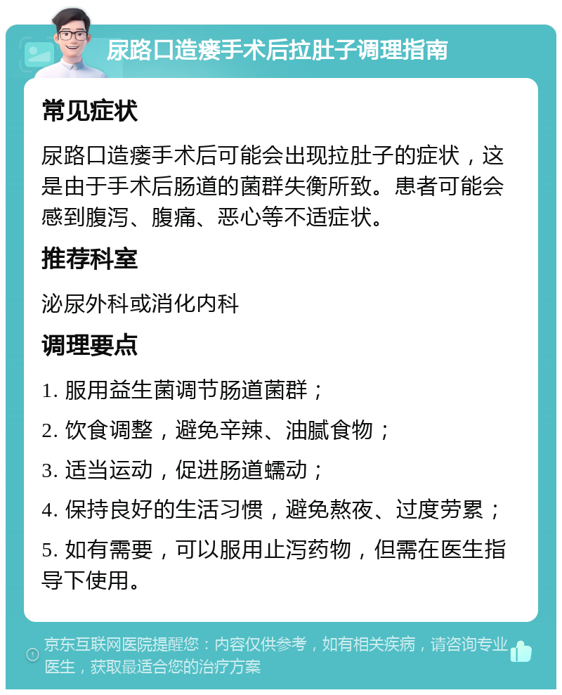 尿路口造瘘手术后拉肚子调理指南 常见症状 尿路口造瘘手术后可能会出现拉肚子的症状，这是由于手术后肠道的菌群失衡所致。患者可能会感到腹泻、腹痛、恶心等不适症状。 推荐科室 泌尿外科或消化内科 调理要点 1. 服用益生菌调节肠道菌群； 2. 饮食调整，避免辛辣、油腻食物； 3. 适当运动，促进肠道蠕动； 4. 保持良好的生活习惯，避免熬夜、过度劳累； 5. 如有需要，可以服用止泻药物，但需在医生指导下使用。