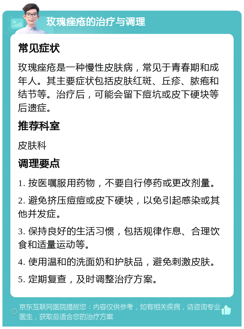 玫瑰痤疮的治疗与调理 常见症状 玫瑰痤疮是一种慢性皮肤病，常见于青春期和成年人。其主要症状包括皮肤红斑、丘疹、脓疱和结节等。治疗后，可能会留下痘坑或皮下硬块等后遗症。 推荐科室 皮肤科 调理要点 1. 按医嘱服用药物，不要自行停药或更改剂量。 2. 避免挤压痘痘或皮下硬块，以免引起感染或其他并发症。 3. 保持良好的生活习惯，包括规律作息、合理饮食和适量运动等。 4. 使用温和的洗面奶和护肤品，避免刺激皮肤。 5. 定期复查，及时调整治疗方案。